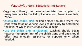 Vygotsky’s theory: Educational Implications
•Vygotsky’s theory has been appreciated and applied by
many teachers to the field of education (Rowe &Wertsch,
2004)
•Assess the child’s ZPD: skilled helper should present the
child with tasks of varying levels of difficulty to determine
the level at which instructions should begin.
•Use the child’s ZPD in teaching: teaching should begin
towards the upper limit of the child’s zone and one should
offer ‘just enough’ assistance or support only when
needed.
 