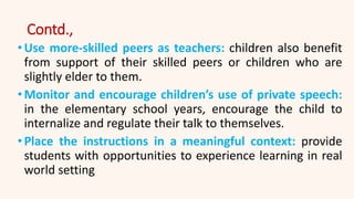 Contd.,
•Use more-skilled peers as teachers: children also benefit
from support of their skilled peers or children who are
slightly elder to them.
•Monitor and encourage children’s use of private speech:
in the elementary school years, encourage the child to
internalize and regulate their talk to themselves.
•Place the instructions in a meaningful context: provide
students with opportunities to experience learning in real
world setting
 