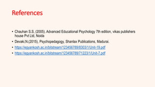 References
• Chauhan S.S, (2005). Advanced Educational Psychology 7th edition, vikas publishers
house Pvt Ltd, Noida
• Devaki,N.(2015), Psychopedagogy, Shanlax Publications, Madurai.
• https://egyankosh.ac.in/bitstream/123456789/8303/1/Unit-19.pdf
• https://egyankosh.ac.in/bitstream/123456789/71223/1/Unit-7.pdf
 