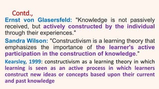 Contd.,
Ernst von Glasersfeld: "Knowledge is not passively
received, but actively constructed by the individual
through their experiences."
Sandra Wilson: "Constructivism is a learning theory that
emphasizes the importance of the learner's active
participation in the construction of knowledge."
Kearsley, 1999: constructivism as a learning theory in which
learning is seen as an active process in which learners
construct new ideas or concepts based upon their current
and past knowledge
 