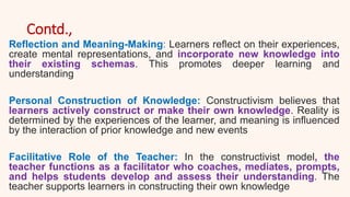 Contd.,
Reflection and Meaning-Making: Learners reflect on their experiences,
create mental representations, and incorporate new knowledge into
their existing schemas. This promotes deeper learning and
understanding
Personal Construction of Knowledge: Constructivism believes that
learners actively construct or make their own knowledge. Reality is
determined by the experiences of the learner, and meaning is influenced
by the interaction of prior knowledge and new events
Facilitative Role of the Teacher: In the constructivist model, the
teacher functions as a facilitator who coaches, mediates, prompts,
and helps students develop and assess their understanding. The
teacher supports learners in constructing their own knowledge
 
