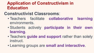 Application of Constructivism in
Education
Constructivist Classrooms:
• Teachers facilitate collaborative learning
environments.
• Students actively participate in their own
learning.
• Teachers guide and support rather than solely
instruct.
• Learning groups are small and interactive.
 