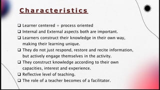 C h a r a c t e r i s t i c s
❑ Learner centered + process oriented
❑ Internal and External aspects both are important.
❑ Learners construct their knowledge in their own way,
making their learning unique.
❑ They do not just respond, restore and recite information,
but actively engage themselves in the activity.
❑ They construct knowledge according to their own
capacities, interest and experience.
❑ Reflective level of teaching.
❑ The role of a teacher becomes of a facilitator.
 