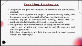 T e a c h i n g S t r a t e g i e s
▪ Group work and peer collaboration are central to the constructivist
approach.
▪ Students work together on projects, problem-solving tasks, and
discussions, learning from each other’s perspectives and ideas.
▪ Students engage in inquiry-based learning, where they ask
questions, conduct investigations, and seek out answers.
▪ This approach helps develop critical thinking and research skills.
▪ Lessons and activities are connected to real-life contexts and
practical applications.
▪ Role-plays, simulations, and field trips are used to make learning
relevant and meaningful.
 