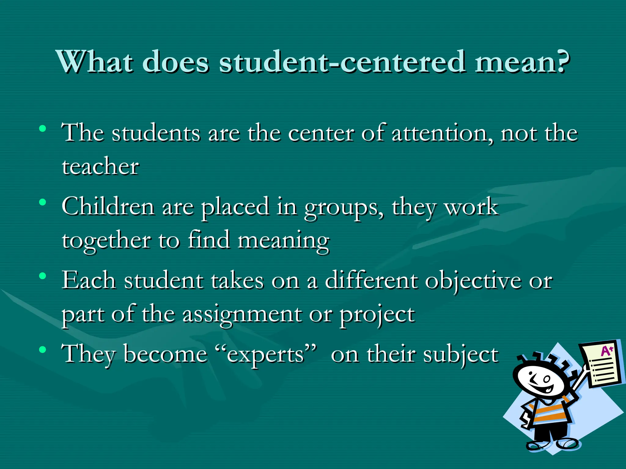 What does student-centered mean?
What does student-centered mean?
• The students are the center of attention, not the
The students are the center of attention, not the
teacher
teacher
• Children are placed in groups, they work
Children are placed in groups, they work
together to find meaning
together to find meaning
• Each student takes on a different objective or
Each student takes on a different objective or
part of the assignment or project
part of the assignment or project
• They become “experts” on their subject
They become “experts” on their subject
 