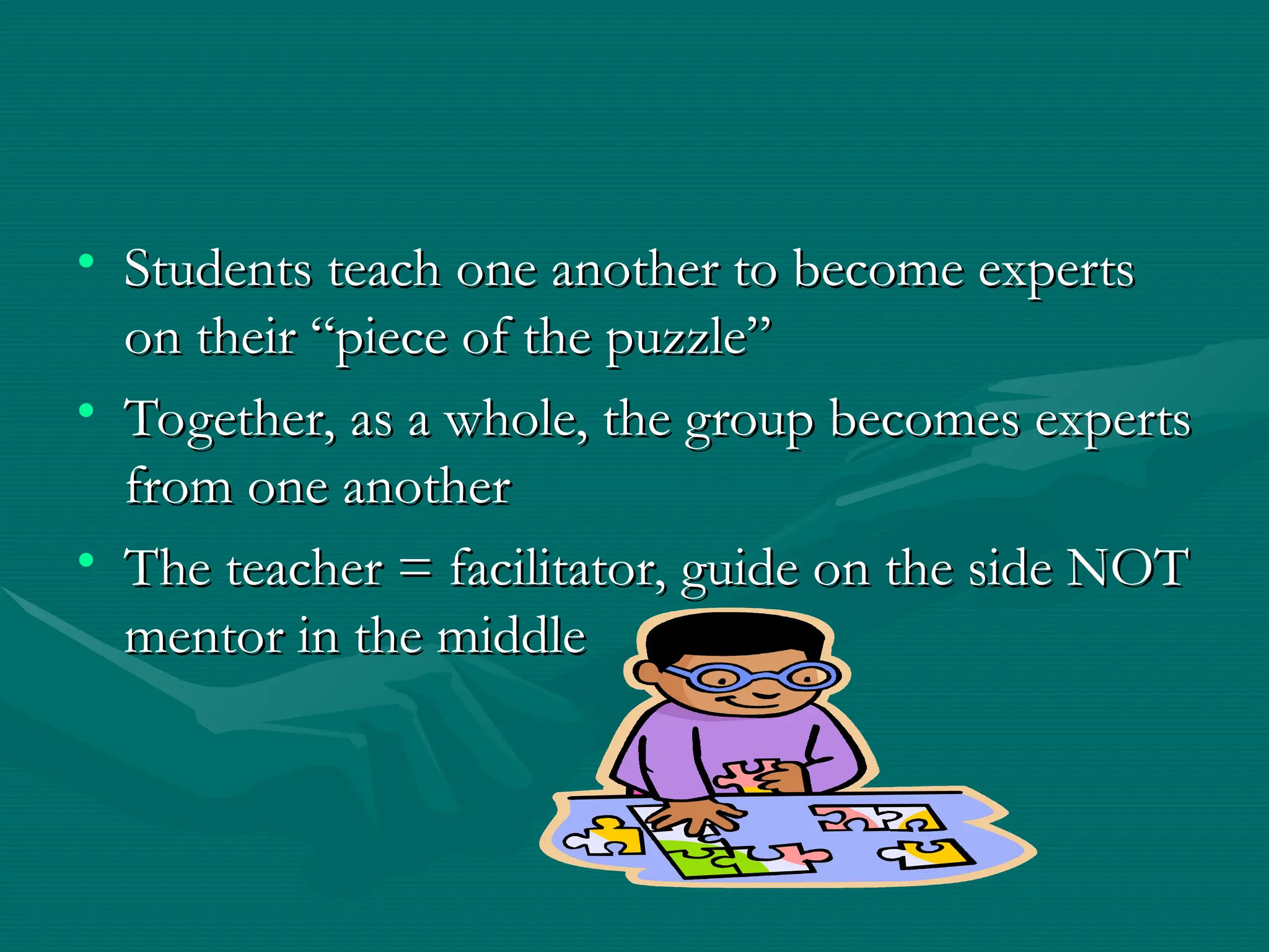 • Students teach one another to become experts
Students teach one another to become experts
on their “piece of the puzzle”
on their “piece of the puzzle”
• Together, as a whole, the group becomes experts
Together, as a whole, the group becomes experts
from one another
from one another
• The teacher = facilitator, guide on the side NOT
The teacher = facilitator, guide on the side NOT
mentor in the middle
mentor in the middle
 