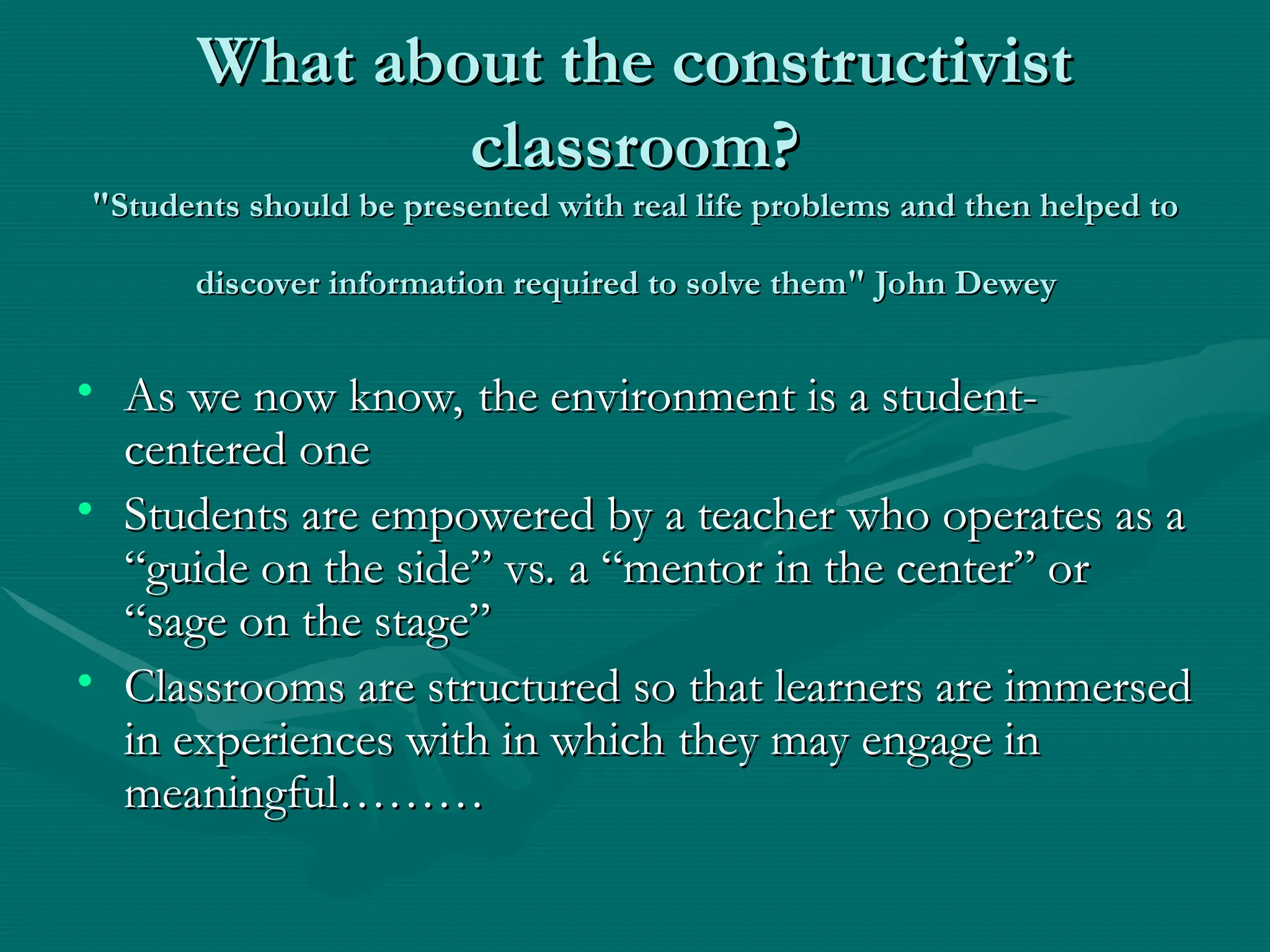 What about the constructivist
What about the constructivist
classroom?
classroom?
"Students should be presented with real life problems and then helped to
"Students should be presented with real life problems and then helped to
discover information required to solve them" John Dewey
discover information required to solve them" John Dewey
• As we now know, the environment is a student-
As we now know, the environment is a student-
centered one
centered one
• Students are empowered by a teacher who operates as a
Students are empowered by a teacher who operates as a
“guide on the side” vs. a “mentor in the center” or
“guide on the side” vs. a “mentor in the center” or
“sage on the stage”
“sage on the stage”
• Classrooms are structured so that learners are immersed
Classrooms are structured so that learners are immersed
in experiences with in which they may engage in
in experiences with in which they may engage in
meaningful………
meaningful………
 