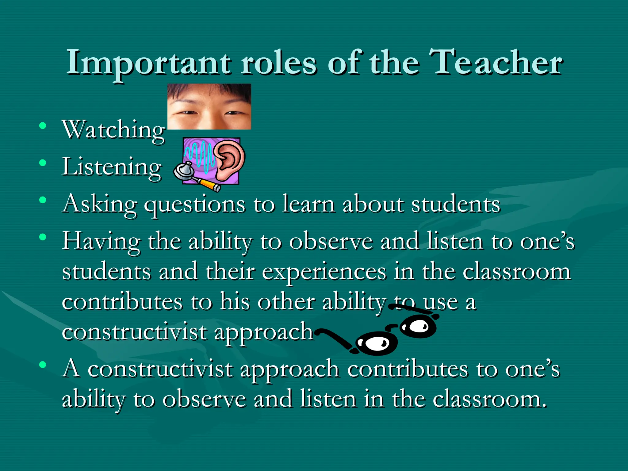 Important roles of the Teacher
Important roles of the Teacher
• Watching
Watching
• Listening
Listening
• Asking questions to learn about students
Asking questions to learn about students
• Having the ability to observe and listen to one’s
Having the ability to observe and listen to one’s
students and their experiences in the classroom
students and their experiences in the classroom
contributes to his other ability to use a
contributes to his other ability to use a
constructivist approach
constructivist approach
• A constructivist approach contributes to one’s
A constructivist approach contributes to one’s
ability to observe and listen in the classroom.
ability to observe and listen in the classroom.
 