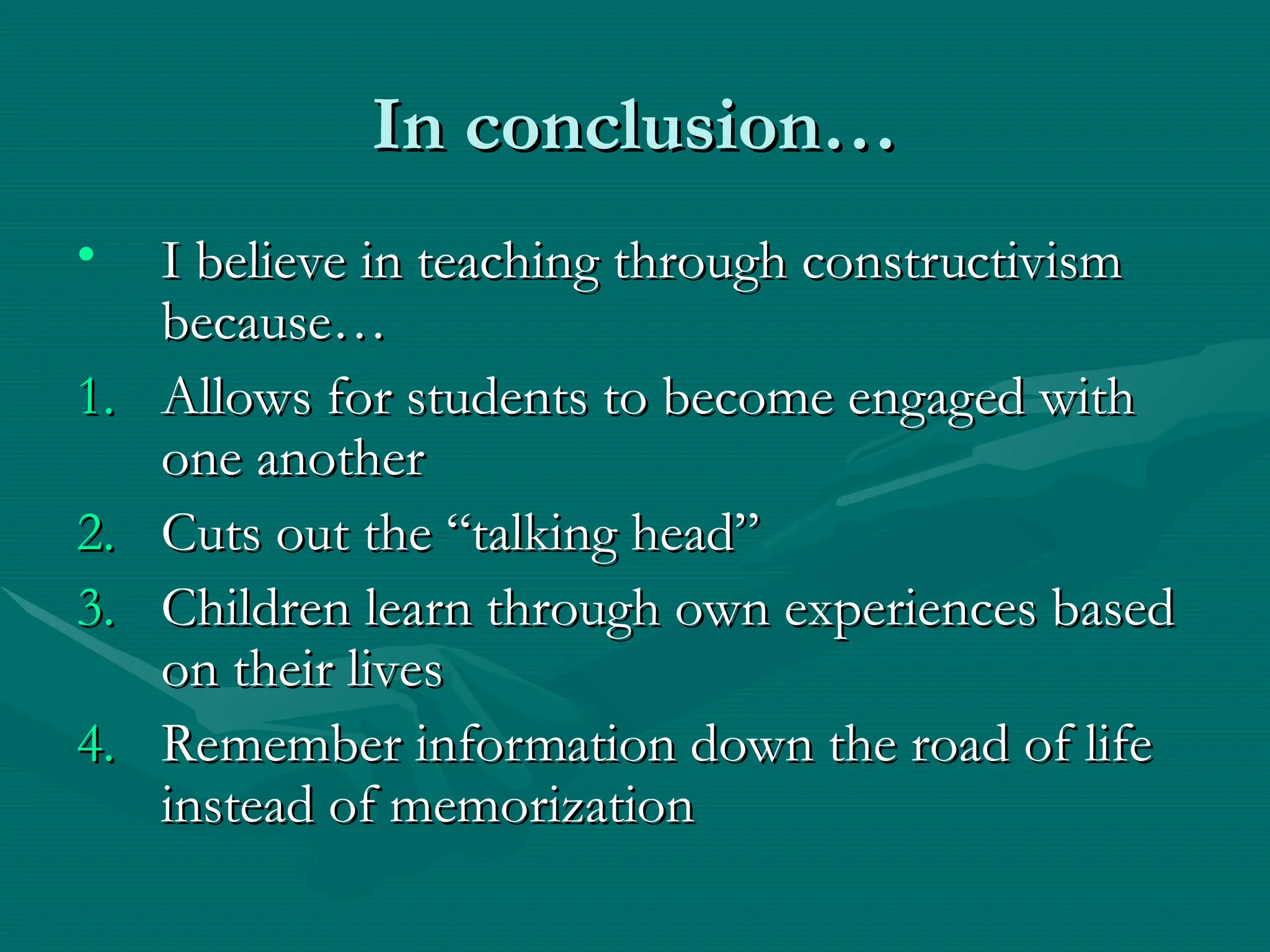 In conclusion…
In conclusion…
• I believe in teaching through constructivism
I believe in teaching through constructivism
because…
because…
1.
1. Allows for students to become engaged with
Allows for students to become engaged with
one another
one another
2.
2. Cuts out the “talking head”
Cuts out the “talking head”
3.
3. Children learn through own experiences based
Children learn through own experiences based
on their lives
on their lives
4.
4. Remember information down the road of life
Remember information down the road of life
instead of memorization
instead of memorization
 