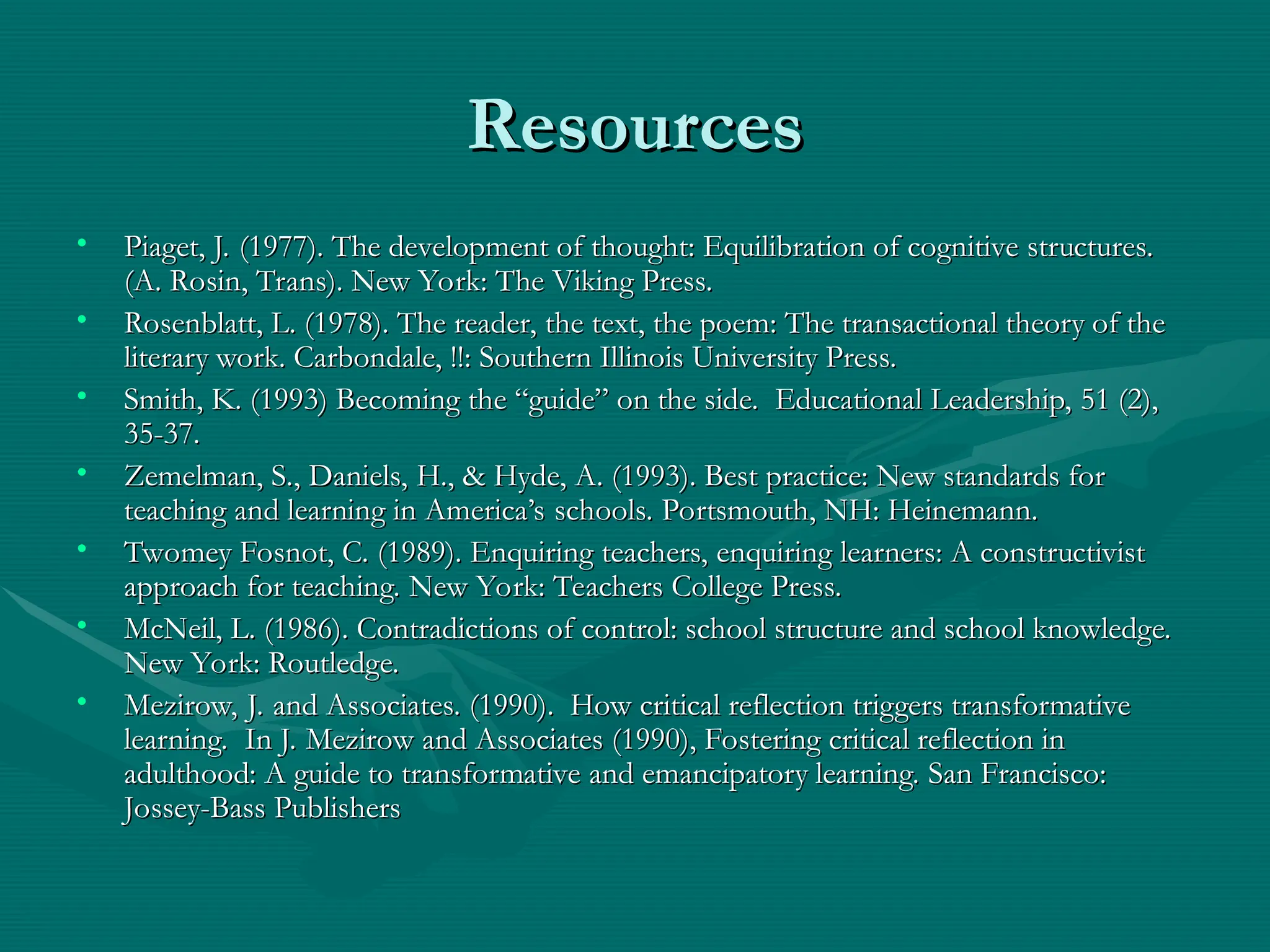 Resources
Resources
• Piaget, J. (1977). The development of thought: Equilibration of cognitive structures.
Piaget, J. (1977). The development of thought: Equilibration of cognitive structures.
(A. Rosin, Trans). New York: The Viking Press.
(A. Rosin, Trans). New York: The Viking Press.
• Rosenblatt, L. (1978). The reader, the text, the poem: The transactional theory of the
Rosenblatt, L. (1978). The reader, the text, the poem: The transactional theory of the
literary work. Carbondale, !!: Southern Illinois University Press.
literary work. Carbondale, !!: Southern Illinois University Press.
• Smith, K. (1993) Becoming the “guide” on the side. Educational Leadership, 51 (2),
Smith, K. (1993) Becoming the “guide” on the side. Educational Leadership, 51 (2),
35-37.
35-37.
• Zemelman, S., Daniels, H., & Hyde, A. (1993). Best practice: New standards for
Zemelman, S., Daniels, H., & Hyde, A. (1993). Best practice: New standards for
teaching and learning in America’s schools. Portsmouth, NH: Heinemann.
teaching and learning in America’s schools. Portsmouth, NH: Heinemann.
• Twomey Fosnot, C. (1989). Enquiring teachers, enquiring learners: A constructivist
Twomey Fosnot, C. (1989). Enquiring teachers, enquiring learners: A constructivist
approach for teaching. New York: Teachers College Press.
approach for teaching. New York: Teachers College Press.
• McNeil, L. (1986). Contradictions of control: school structure and school knowledge.
McNeil, L. (1986). Contradictions of control: school structure and school knowledge.
New York: Routledge.
New York: Routledge.
• Mezirow, J. and Associates. (1990). How critical reflection triggers transformative
Mezirow, J. and Associates. (1990). How critical reflection triggers transformative
learning. In J. Mezirow and Associates (1990), Fostering critical reflection in
learning. In J. Mezirow and Associates (1990), Fostering critical reflection in
adulthood: A guide to transformative and emancipatory learning. San Francisco:
adulthood: A guide to transformative and emancipatory learning. San Francisco:
Jossey-Bass Publishers
Jossey-Bass Publishers
 