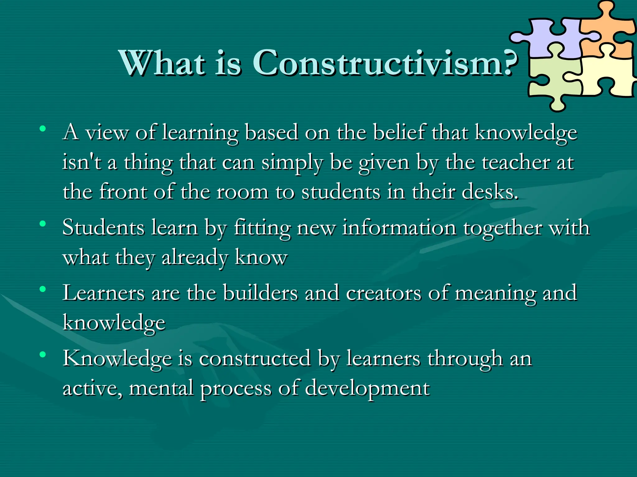 What is Constructivism?
What is Constructivism?
• A view of learning based on the belief that knowledge
A view of learning based on the belief that knowledge
isn't a thing that can simply be given by the teacher at
isn't a thing that can simply be given by the teacher at
the front of the room to students in their desks.
the front of the room to students in their desks.
• Students learn by fitting new information together with
Students learn by fitting new information together with
what they already know
what they already know
• Learners are the builders and creators of meaning and
Learners are the builders and creators of meaning and
knowledge
knowledge
• Knowledge is constructed by learners through an
Knowledge is constructed by learners through an
active, mental process of development
active, mental process of development
 