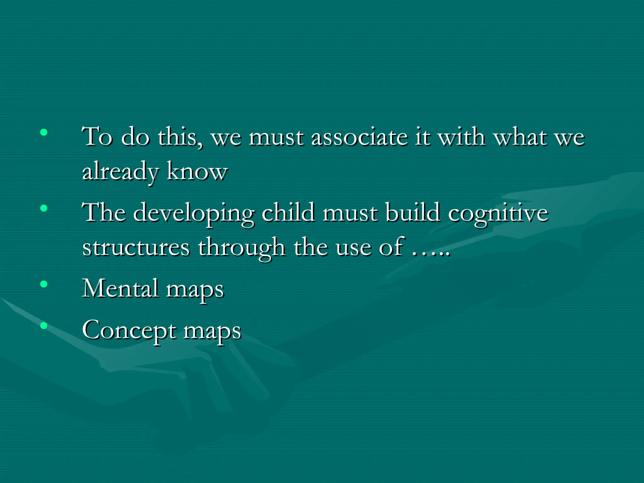 • To do this, we must associate it with what we
To do this, we must associate it with what we
already know
already know
• The developing child must build cognitive
The developing child must build cognitive
structures through the use of …..
structures through the use of …..
• Mental maps
Mental maps
• Concept maps
Concept maps
 