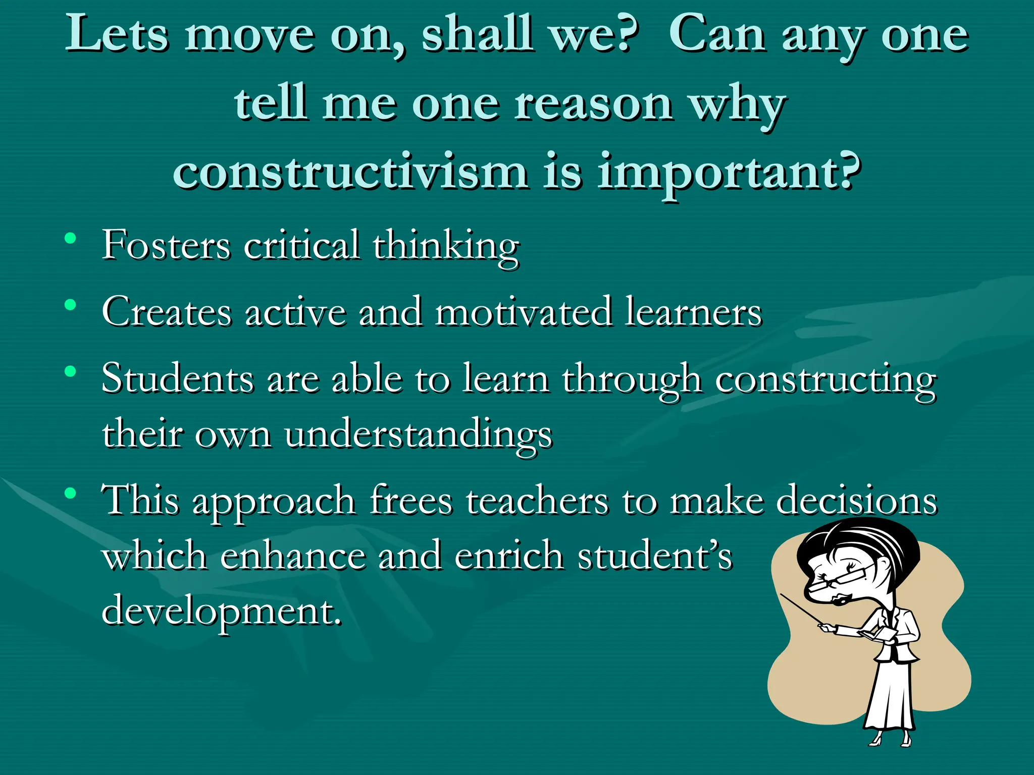 Lets move on, shall we? Can any one
Lets move on, shall we? Can any one
tell me one reason why
tell me one reason why
constructivism is important?
constructivism is important?
• Fosters critical thinking
Fosters critical thinking
• Creates active and motivated learners
Creates active and motivated learners
• Students are able to learn through constructing
Students are able to learn through constructing
their own understandings
their own understandings
• This approach frees teachers to make decisions
This approach frees teachers to make decisions
which enhance and enrich student’s
which enhance and enrich student’s
development.
development.
 