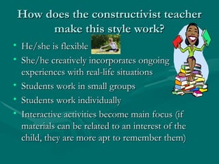 How does the constructivist teacher
How does the constructivist teacher
make this style work?
make this style work?
• He/she is flexible
He/she is flexible
• She/he creatively incorporates ongoing
She/he creatively incorporates ongoing
experiences with real-life situations
experiences with real-life situations
• Students work in small groups
Students work in small groups
• Students work individually
Students work individually
• Interactive activities become main focus (if
Interactive activities become main focus (if
materials can be related to an interest of the
materials can be related to an interest of the
child, they are more apt to remember them)
child, they are more apt to remember them)
 