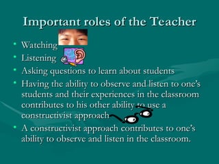 Important roles of the Teacher
Important roles of the Teacher
• Watching
Watching
• Listening
Listening
• Asking questions to learn about students
Asking questions to learn about students
• Having the ability to observe and listen to one’s
Having the ability to observe and listen to one’s
students and their experiences in the classroom
students and their experiences in the classroom
contributes to his other ability to use a
contributes to his other ability to use a
constructivist approach
constructivist approach
• A constructivist approach contributes to one’s
A constructivist approach contributes to one’s
ability to observe and listen in the classroom.
ability to observe and listen in the classroom.
 