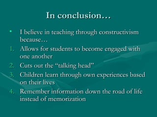 In conclusion…
In conclusion…
• I believe in teaching through constructivism
I believe in teaching through constructivism
because…
because…
1.
1. Allows for students to become engaged with
Allows for students to become engaged with
one another
one another
2.
2. Cuts out the “talking head”
Cuts out the “talking head”
3.
3. Children learn through own experiences based
Children learn through own experiences based
on their lives
on their lives
4.
4. Remember information down the road of life
Remember information down the road of life
instead of memorization
instead of memorization
 