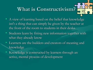 What is Constructivism?
What is Constructivism?
• A view of learning based on the belief that knowledge
A view of learning based on the belief that knowledge
isn't a thing that can simply be given by the teacher at
isn't a thing that can simply be given by the teacher at
the front of the room to students in their desks.
the front of the room to students in their desks.
• Students learn by fitting new information together with
Students learn by fitting new information together with
what they already know
what they already know
• Learners are the builders and creators of meaning and
Learners are the builders and creators of meaning and
knowledge
knowledge
• Knowledge is constructed by learners through an
Knowledge is constructed by learners through an
active, mental process of development
active, mental process of development
 