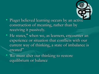 • Piaget believed learning occurs by an active
Piaget believed learning occurs by an active
construction of meaning, rather than by
construction of meaning, rather than by
receiving it passively.
receiving it passively.
• He states," when we, as learners, encounter an
He states," when we, as learners, encounter an
experience or situation that conflicts with our
experience or situation that conflicts with our
current way of thinking, a state of imbalance is
current way of thinking, a state of imbalance is
created”
created”
• We must alter our thinking to restore
We must alter our thinking to restore
equilibrium or balance
equilibrium or balance
 