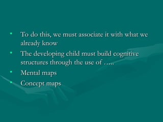 • To do this, we must associate it with what we
To do this, we must associate it with what we
already know
already know
• The developing child must build cognitive
The developing child must build cognitive
structures through the use of …..
structures through the use of …..
• Mental maps
Mental maps
• Concept maps
Concept maps
 