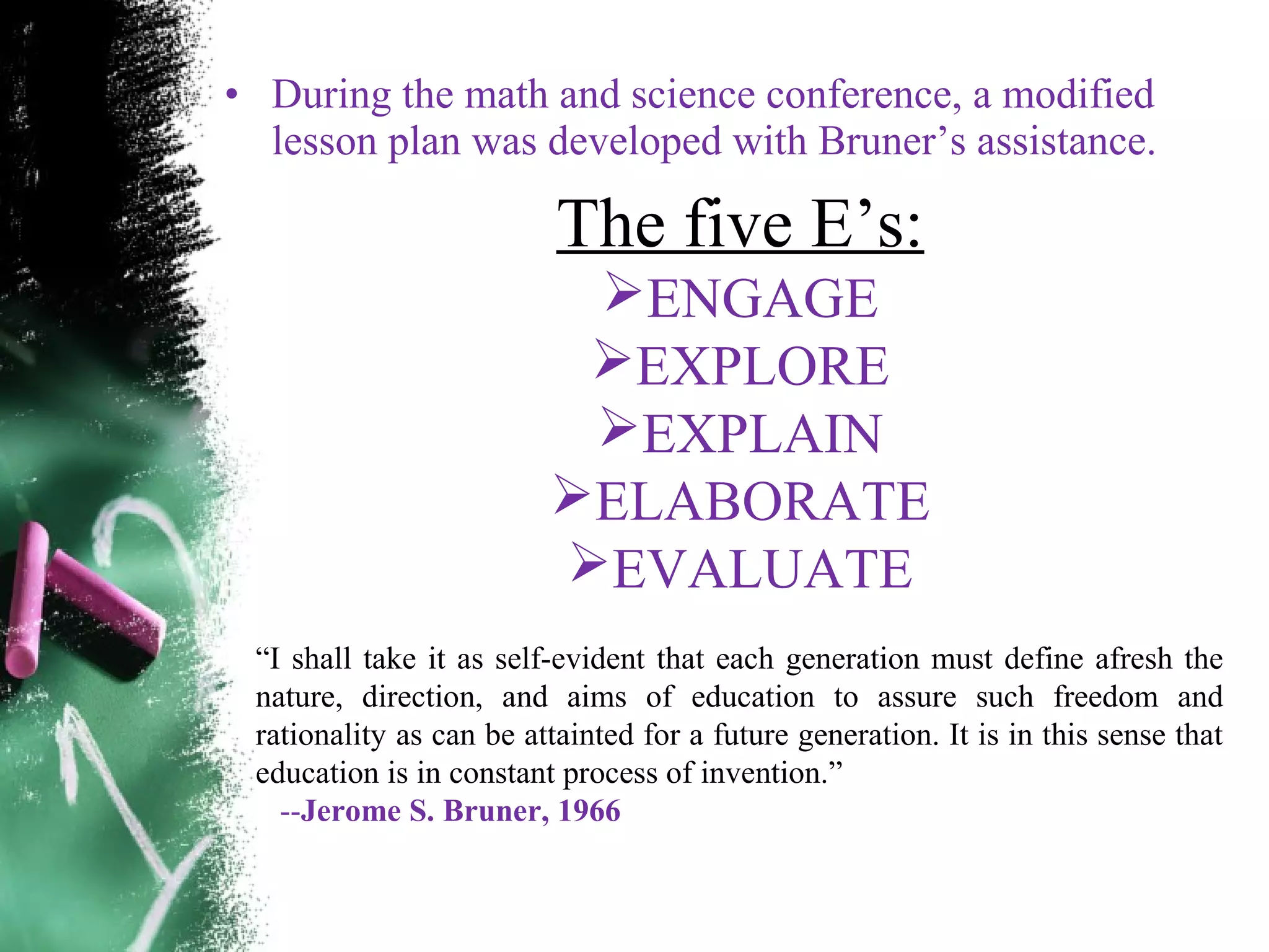 &bull; During the math and science conference, a modified
lesson plan was developed with Bruner&rsquo;s assistance.
The five E&rsquo;s:
ENGAGE
EXPLORE
EXPLAIN
ELABORATE
EVALUATE
&ldquo;I shall take it as self-evident that each generation must define afresh the
nature, direction, and aims of education to assure such freedom and
rationality as can be attainted for a future generation. It is in this sense that
education is in constant process of invention.&rdquo;
--Jerome S. Bruner, 1966
 