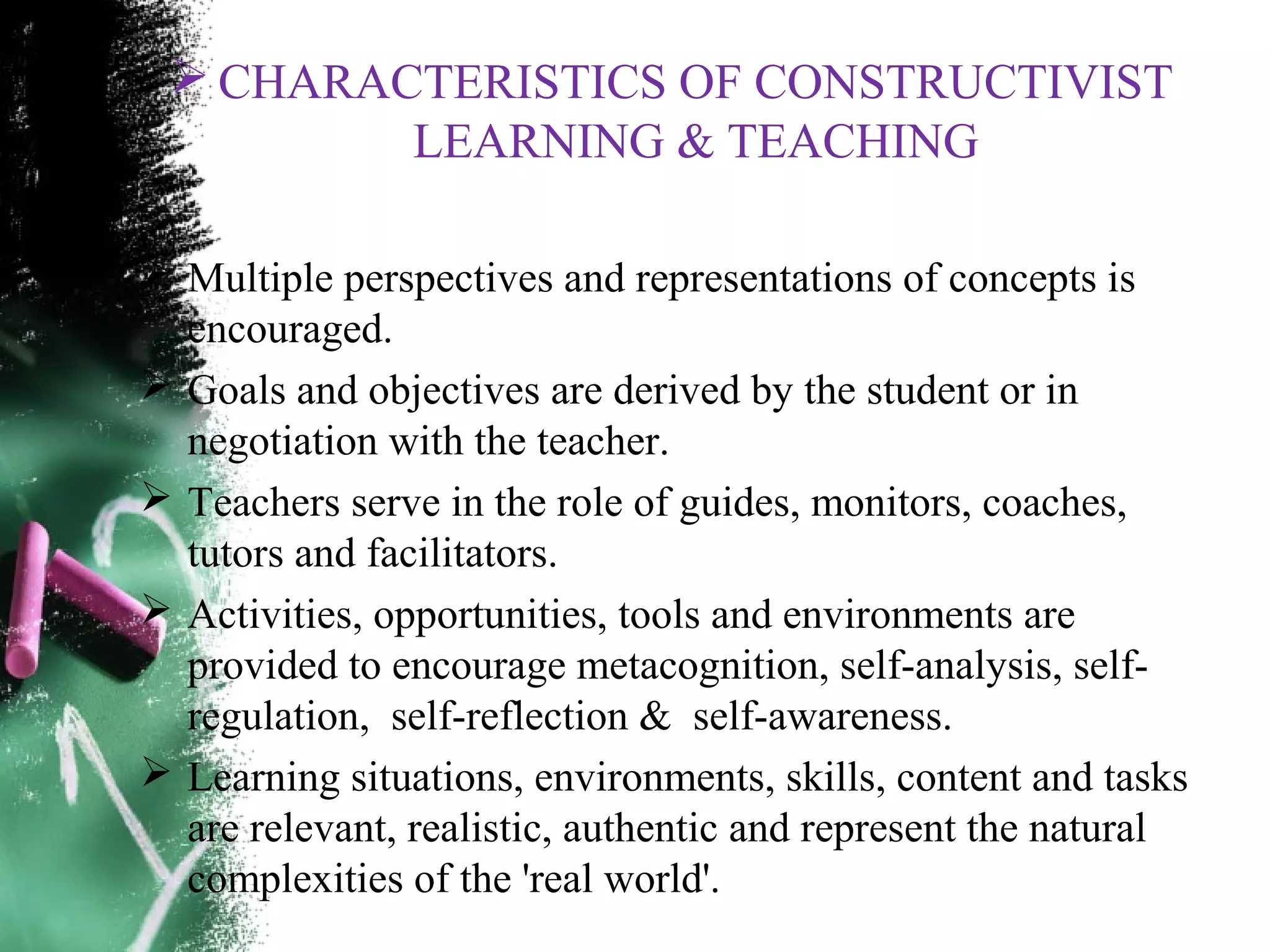  CHARACTERISTICS OF CONSTRUCTIVIST
LEARNING & TEACHING
 Multiple perspectives and representations of concepts is
encouraged.
 Goals and objectives are derived by the student or in
negotiation with the teacher.
 Teachers serve in the role of guides, monitors, coaches,
tutors and facilitators.
 Activities, opportunities, tools and environments are
provided to encourage metacognition, self-analysis, self-
regulation, self-reflection & self-awareness.
 Learning situations, environments, skills, content and tasks
are relevant, realistic, authentic and represent the natural
complexities of the 'real world'.
 