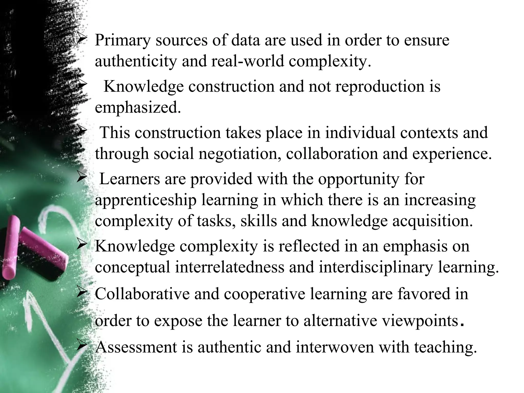  Primary sources of data are used in order to ensure
authenticity and real-world complexity.
 Knowledge construction and not reproduction is
emphasized.
 This construction takes place in individual contexts and
through social negotiation, collaboration and experience.
 Learners are provided with the opportunity for
apprenticeship learning in which there is an increasing
complexity of tasks, skills and knowledge acquisition.
 Knowledge complexity is reflected in an emphasis on
conceptual interrelatedness and interdisciplinary learning.
 Collaborative and cooperative learning are favored in
order to expose the learner to alternative viewpoints.
 Assessment is authentic and interwoven with teaching.
 