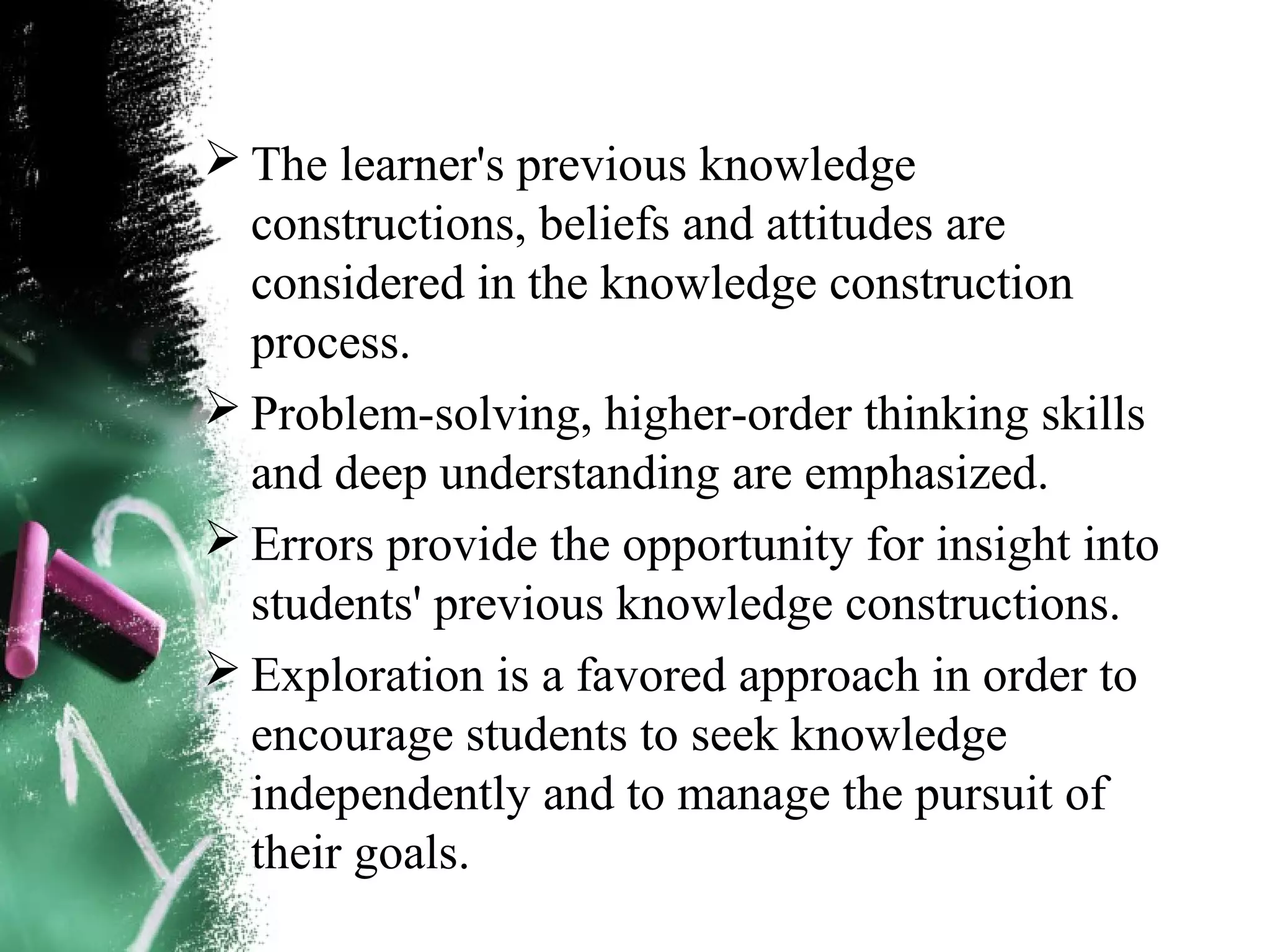  The learner's previous knowledge
constructions, beliefs and attitudes are
considered in the knowledge construction
process.
 Problem-solving, higher-order thinking skills
and deep understanding are emphasized.
 Errors provide the opportunity for insight into
students' previous knowledge constructions.
 Exploration is a favored approach in order to
encourage students to seek knowledge
independently and to manage the pursuit of
their goals.
 