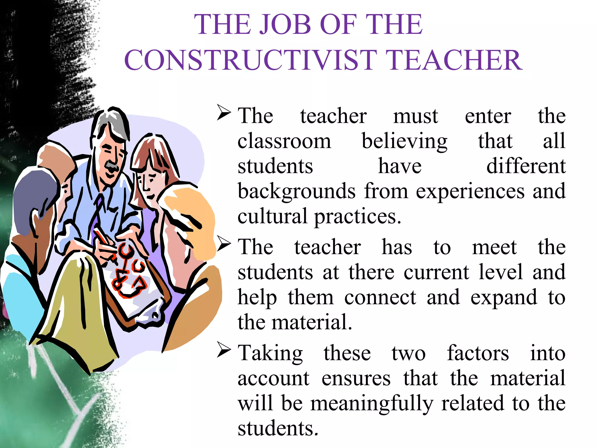 THE JOB OF THE
CONSTRUCTIVIST TEACHER
 The teacher must enter the
classroom believing that all
students have different
backgrounds from experiences and
cultural practices.
 The teacher has to meet the
students at there current level and
help them connect and expand to
the material.
 Taking these two factors into
account ensures that the material
will be meaningfully related to the
students.
 