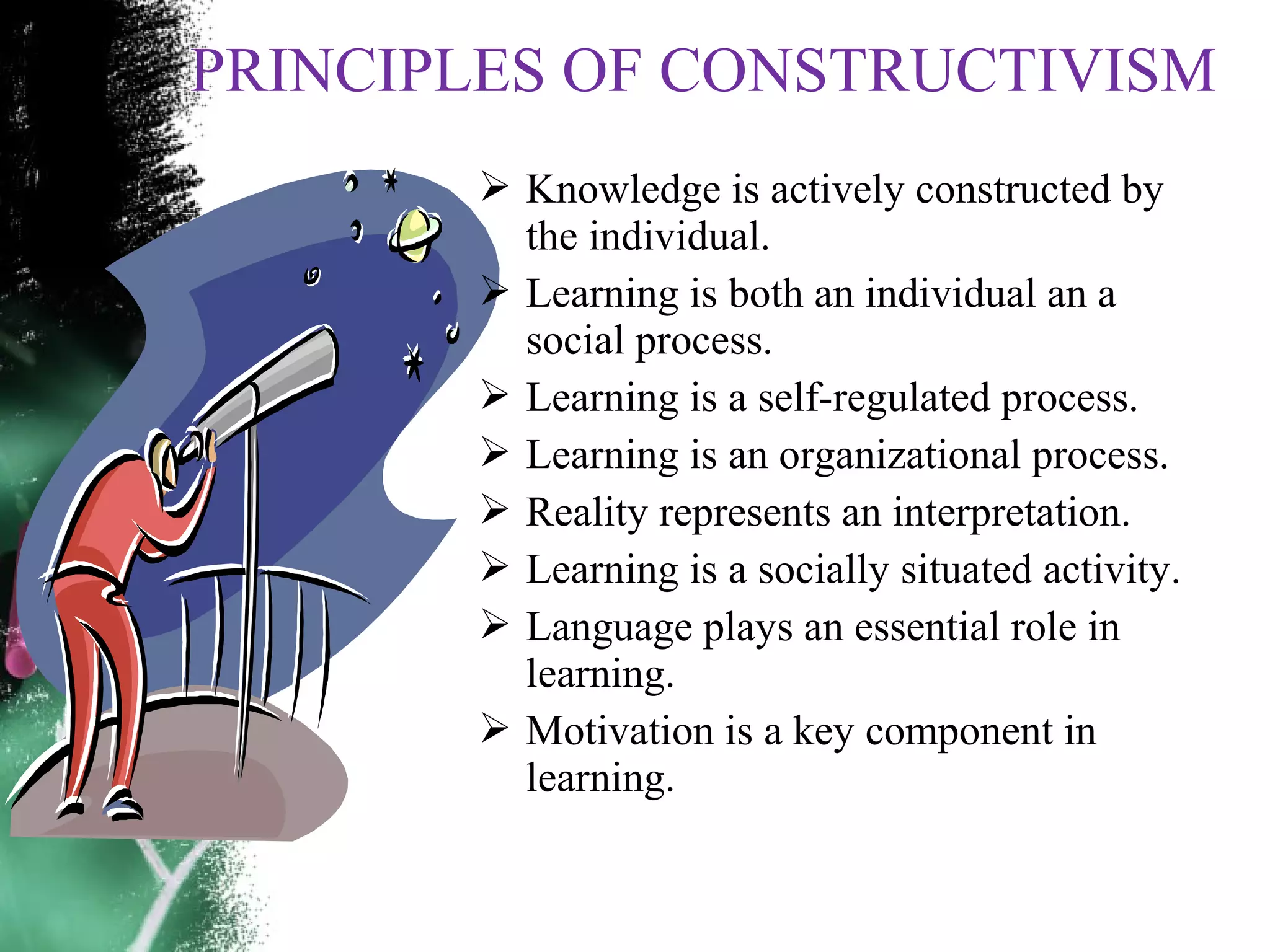 PRINCIPLES OF CONSTRUCTIVISM
 Knowledge is actively constructed by
the individual.
 Learning is both an individual an a
social process.
 Learning is a self-regulated process.
 Learning is an organizational process.
 Reality represents an interpretation.
 Learning is a socially situated activity.
 Language plays an essential role in
learning.
 Motivation is a key component in
learning.
 