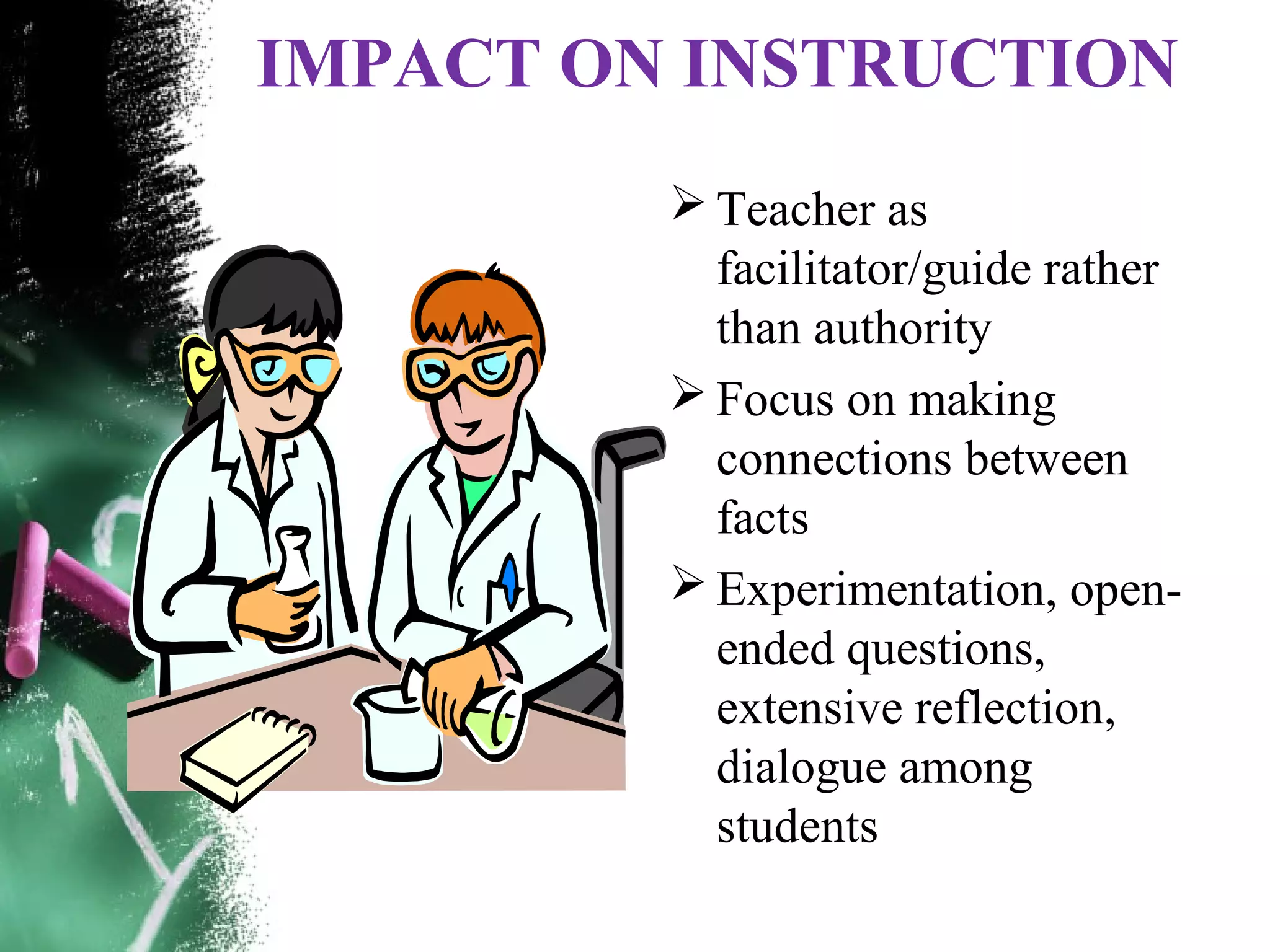 IMPACT ON INSTRUCTION
 Teacher as
facilitator/guide rather
than authority
 Focus on making
connections between
facts
 Experimentation, open-
ended questions,
extensive reflection,
dialogue among
students
 