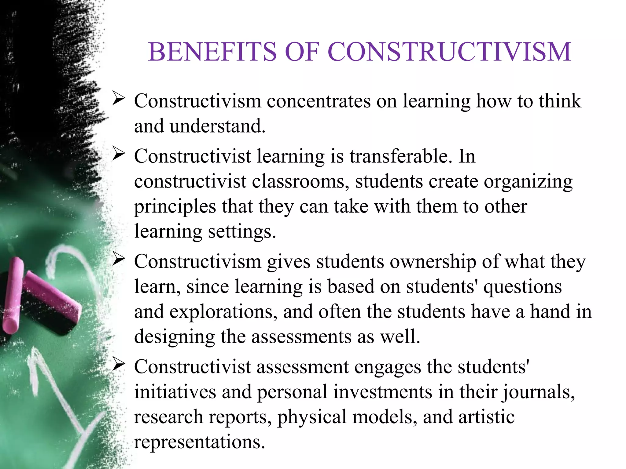 BENEFITS OF CONSTRUCTIVISM
 Constructivism concentrates on learning how to think
and understand.
 Constructivist learning is transferable. In
constructivist classrooms, students create organizing
principles that they can take with them to other
learning settings.
 Constructivism gives students ownership of what they
learn, since learning is based on students' questions
and explorations, and often the students have a hand in
designing the assessments as well.
 Constructivist assessment engages the students'
initiatives and personal investments in their journals,
research reports, physical models, and artistic
representations.
 