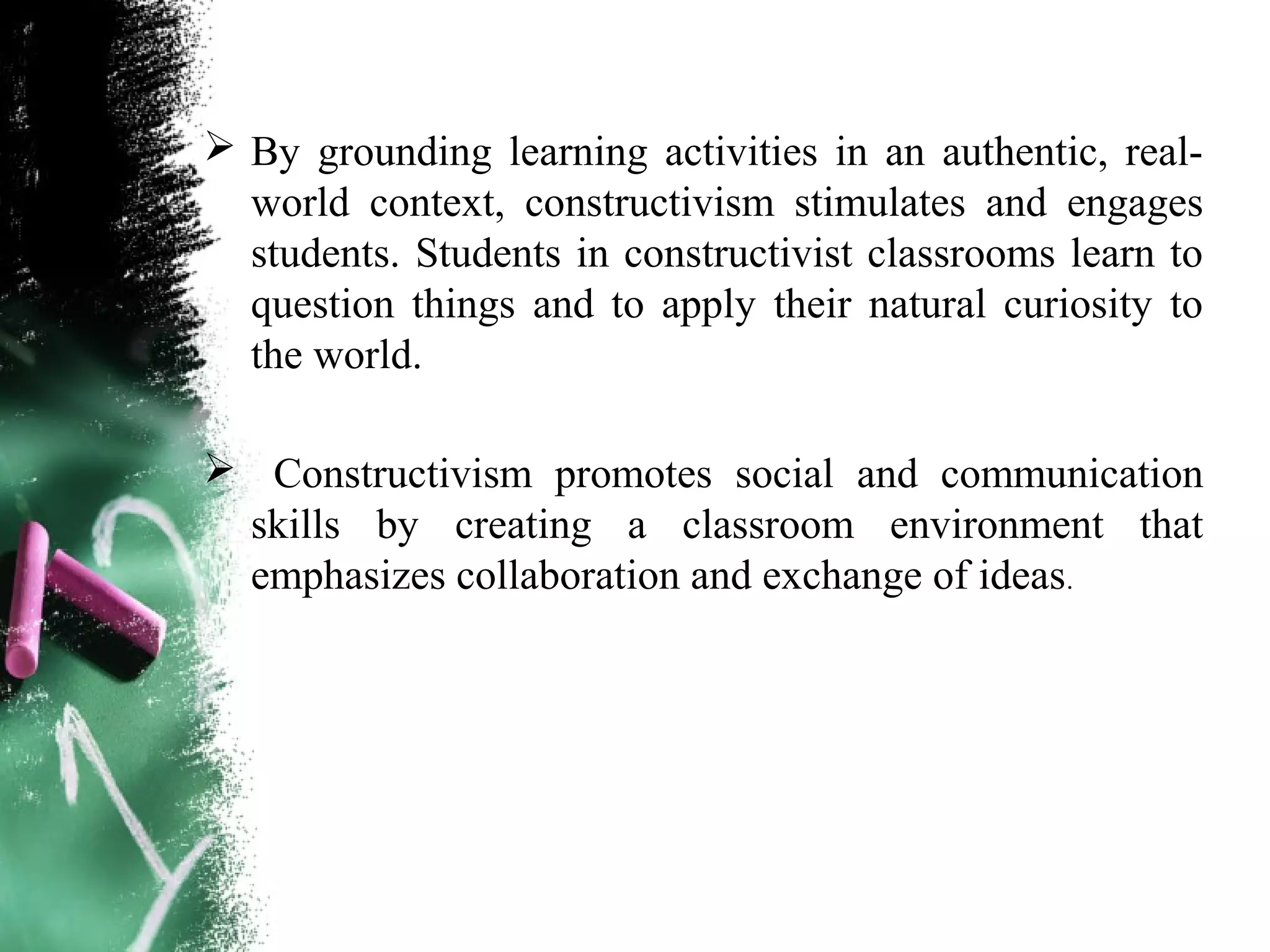  By grounding learning activities in an authentic, real-
world context, constructivism stimulates and engages
students. Students in constructivist classrooms learn to
question things and to apply their natural curiosity to
the world.
 Constructivism promotes social and communication
skills by creating a classroom environment that
emphasizes collaboration and exchange of ideas.
 