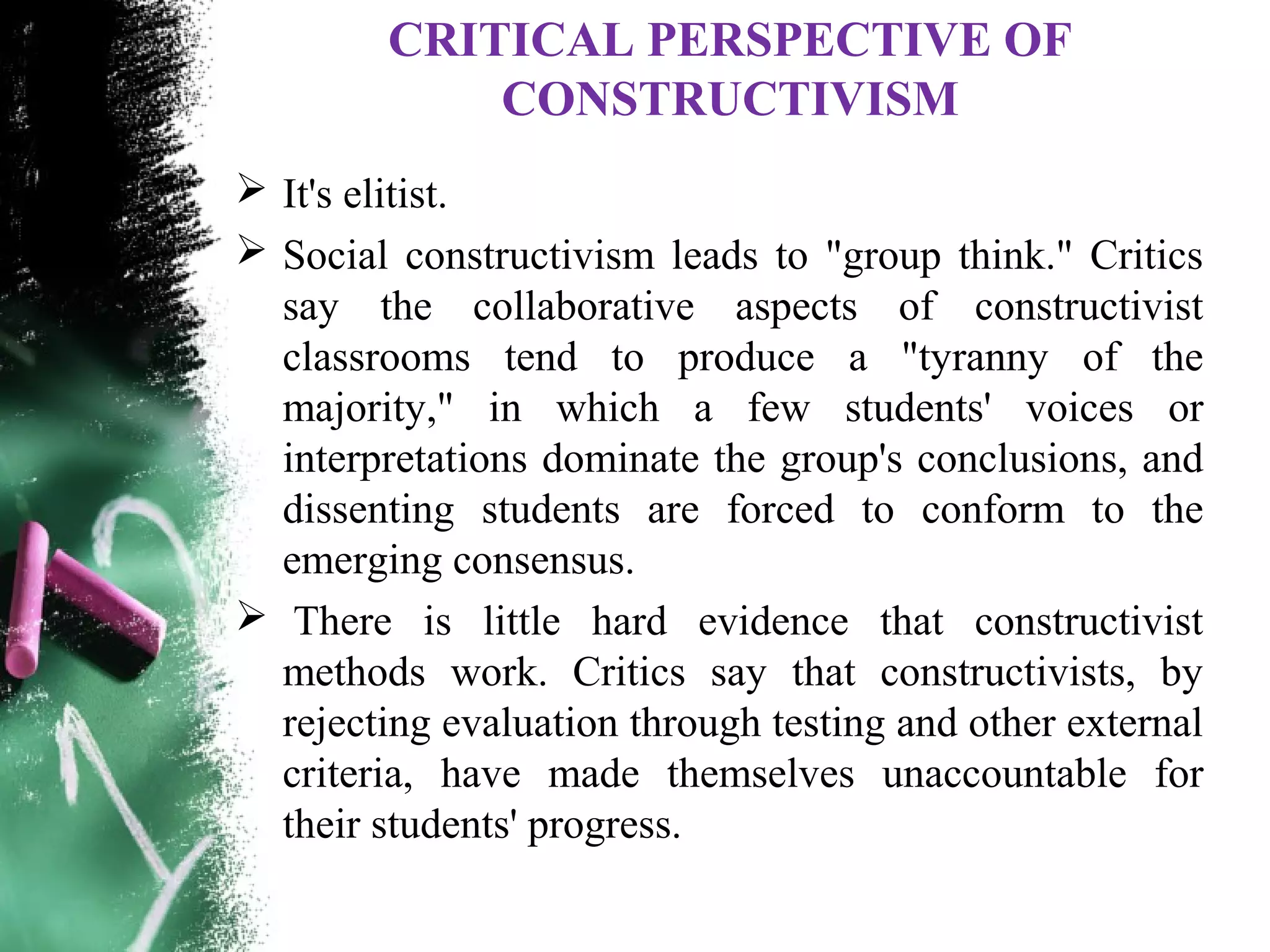CRITICAL PERSPECTIVE OF
CONSTRUCTIVISM
 It's elitist.
 Social constructivism leads to "group think." Critics
say the collaborative aspects of constructivist
classrooms tend to produce a "tyranny of the
majority," in which a few students' voices or
interpretations dominate the group's conclusions, and
dissenting students are forced to conform to the
emerging consensus.
 There is little hard evidence that constructivist
methods work. Critics say that constructivists, by
rejecting evaluation through testing and other external
criteria, have made themselves unaccountable for
their students' progress.
 