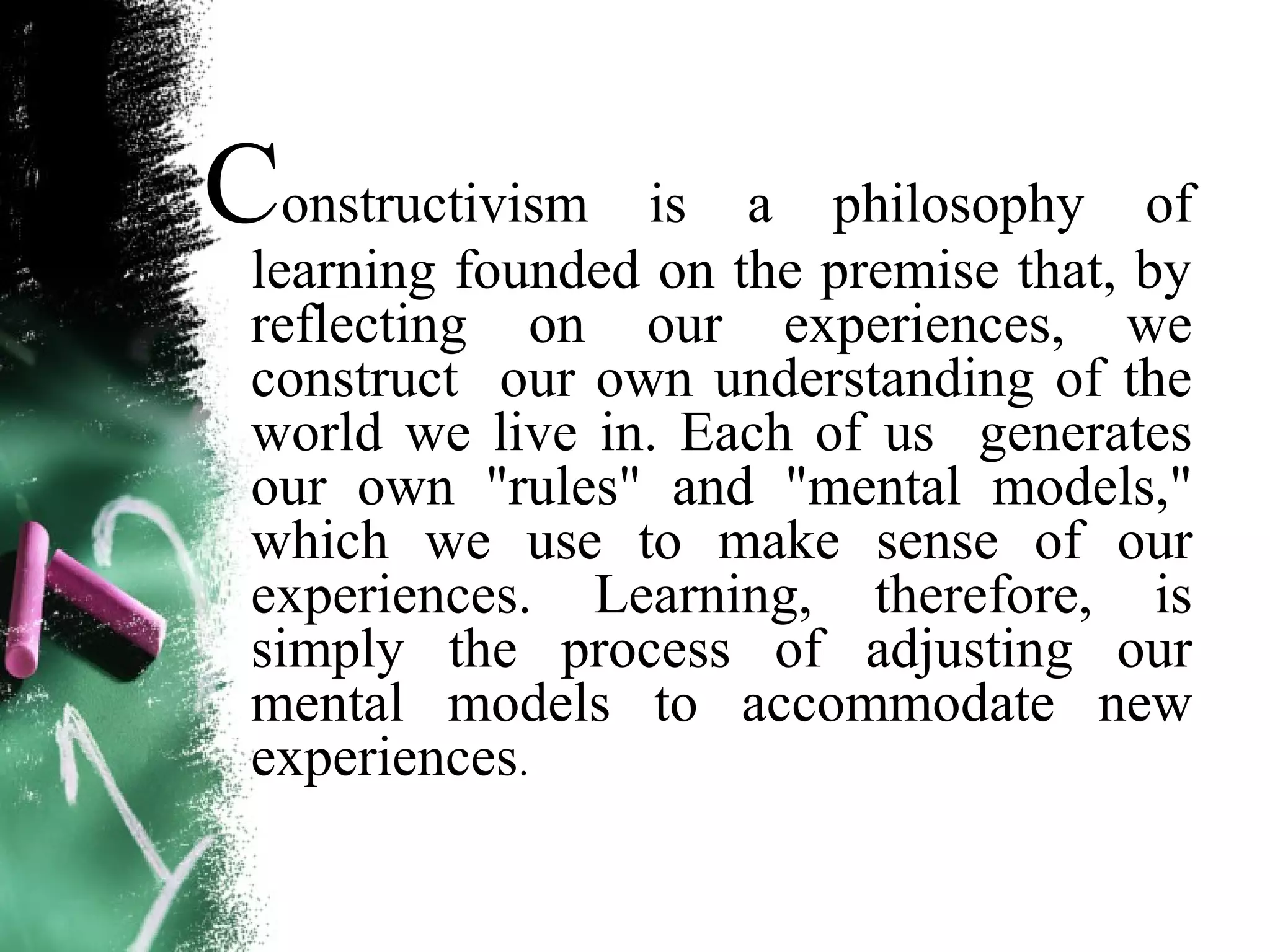 Constructivism is a philosophy of
learning founded on the premise that, by
reflecting on our experiences, we
construct our own understanding of the
world we live in. Each of us generates
our own "rules" and "mental models,"
which we use to make sense of our
experiences. Learning, therefore, is
simply the process of adjusting our
mental models to accommodate new
experiences.
 
