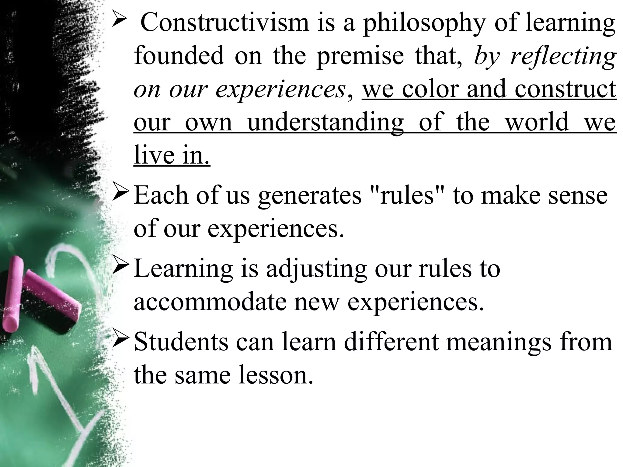  Constructivism is a philosophy of learning
founded on the premise that, by reflecting
on our experiences, we color and construct
our own understanding of the world we
live in.
Each of us generates "rules" to make sense
of our experiences.
Learning is adjusting our rules to
accommodate new experiences.
Students can learn different meanings from
the same lesson.
 