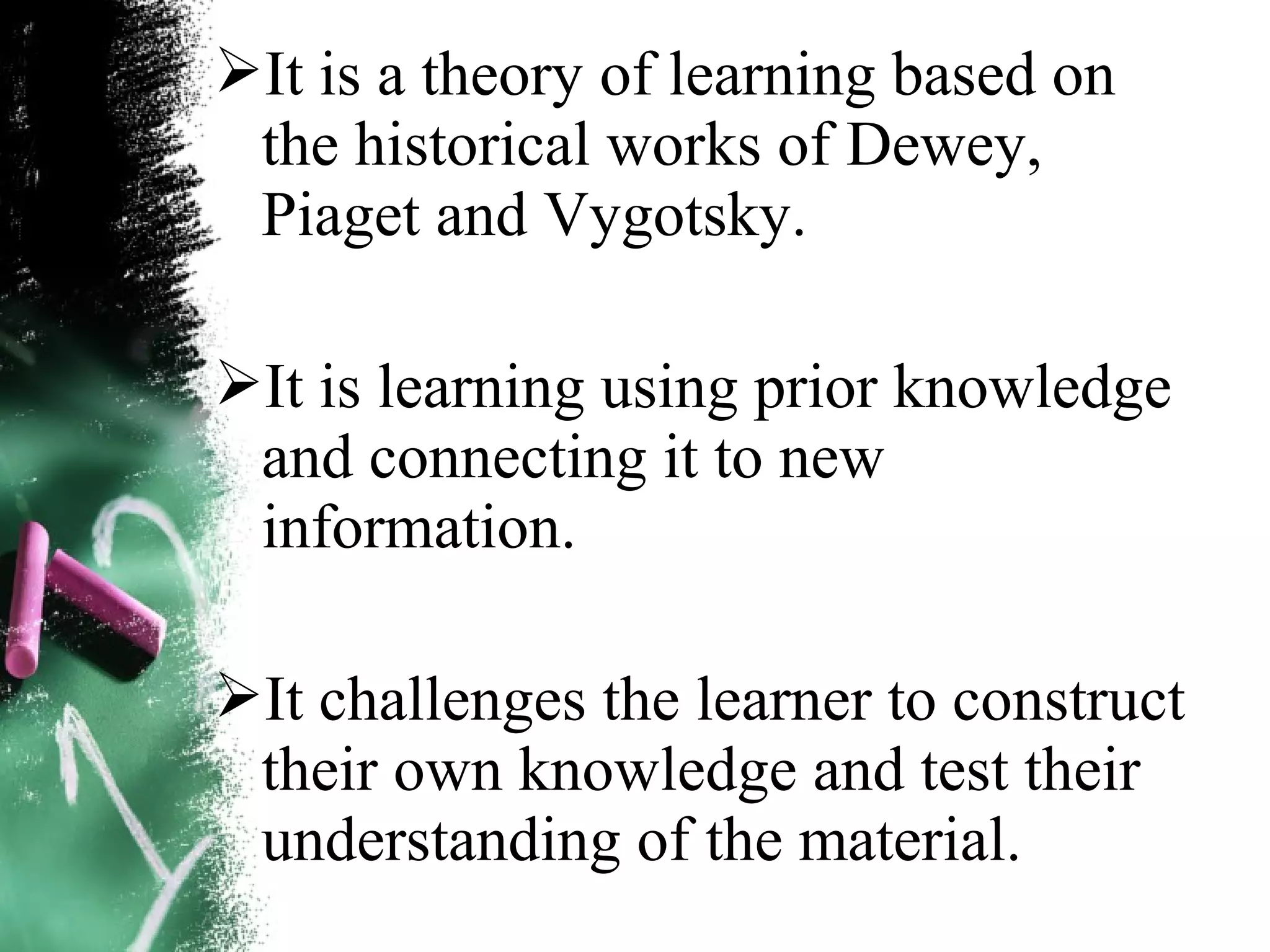 It is a theory of learning based on
the historical works of Dewey,
Piaget and Vygotsky.
It is learning using prior knowledge
and connecting it to new
information.
It challenges the learner to construct
their own knowledge and test their
understanding of the material.
 