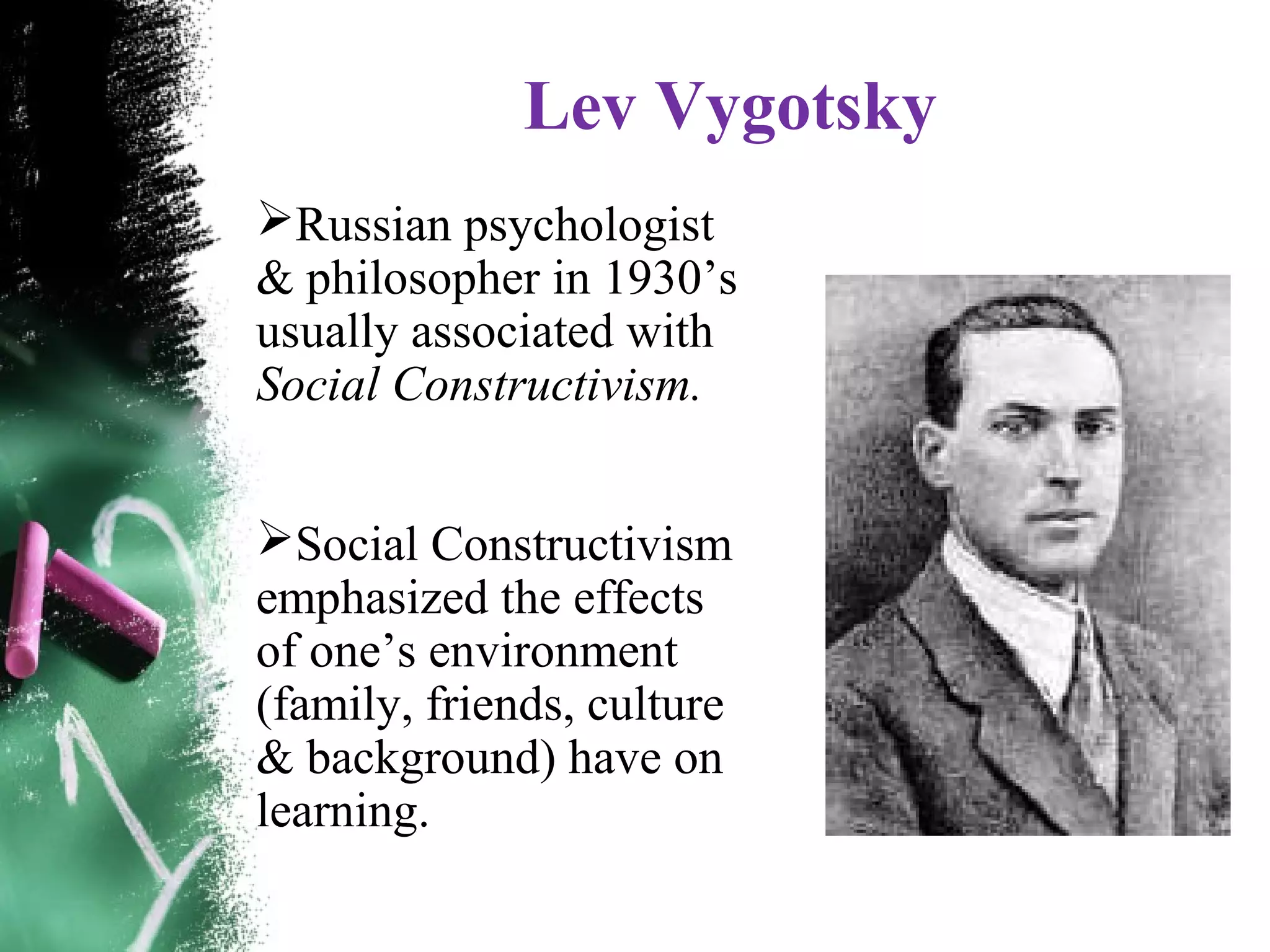 Lev Vygotsky
Russian psychologist
& philosopher in 1930&rsquo;s
usually associated with
Social Constructivism.
Social Constructivism
emphasized the effects
of one&rsquo;s environment
(family, friends, culture
& background) have on
learning.
 