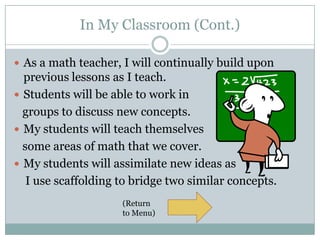 In My Classroom (Cont.)

 As a math teacher, I will continually build upon
  previous lessons as I teach.
 Students will be able to work in
  groups to discuss new concepts.
 My students will teach themselves
  some areas of math that we cover.
 My students will assimilate new ideas as
   I use scaffolding to bridge two similar concepts.
                     (Return
                     to Menu)
 