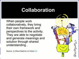 Collaboration  When people work collaboratively, they bring their own framework and perspectives to the activity. They are able to negotiate and generate meanings and solution through shared understanding .  Source: Jy Wana Daphne Lin Hsiao  link 