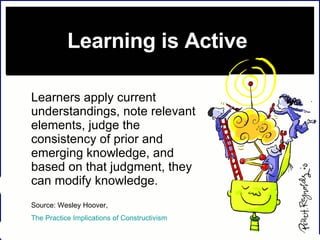 Learning is Active   Learners apply current understandings, note relevant elements, judge the consistency of prior and emerging knowledge, and based on that judgment, they can modify knowledge.   Source: Wesley Hoover,  The Practice Implications of Constructivism    
