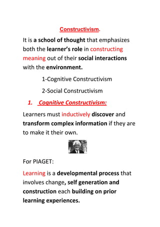 Constructivism.

It is a school of thought that emphasizes
both the learner’s role in constructing
meaning out of their social interactions
with the environment.
       1-Cognitive Constructivism
       2-Social Constructivism
 1. Cognitive Constructivism:
Learners must inductively discover and
transform complex information if they are
to make it their own.



For PIAGET:
Learning is a developmental process that
involves change, self generation and
construction each building on prior
learning experiences.
 