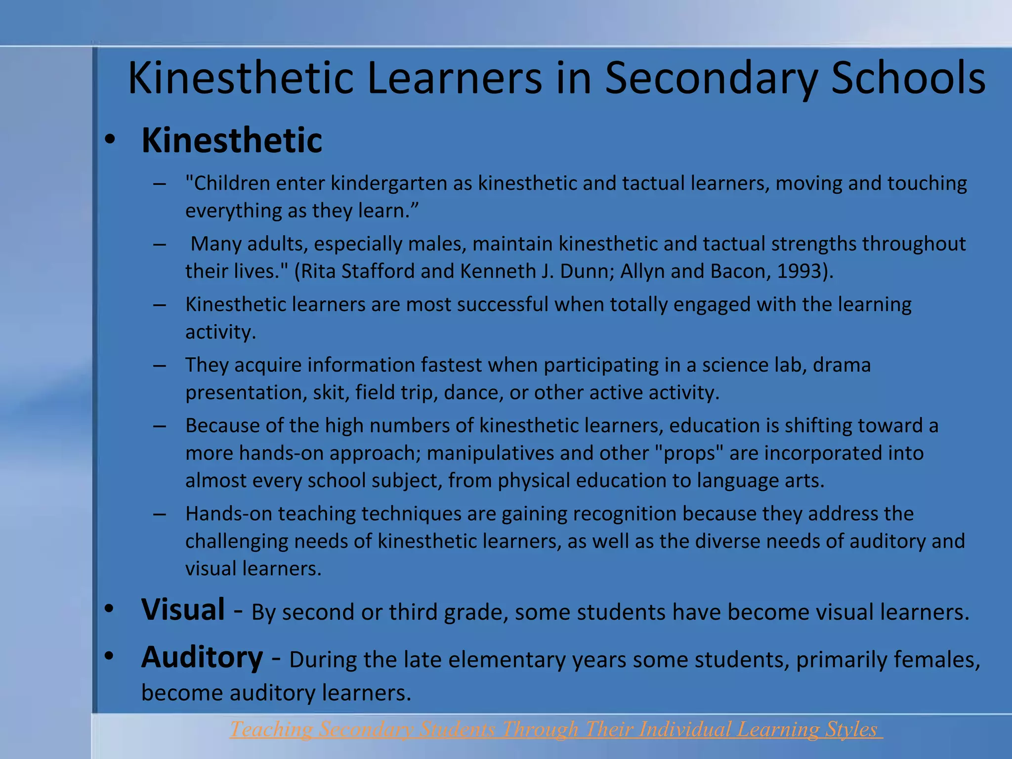 Kinesthetic Learners in Secondary Schools Kinesthetic "Children enter kindergarten as kinesthetic and tactual learners, moving and touching everything as they learn.”  Many adults, especially males, maintain kinesthetic and tactual strengths throughout their lives." (Rita Stafford and Kenneth J. Dunn; Allyn and Bacon, 1993).  Kinesthetic learners are most successful when totally engaged with the learning activity.  They acquire information fastest when participating in a science lab, drama presentation, skit, field trip, dance, or other active activity.  Because of the high numbers of kinesthetic learners, education is shifting toward a more hands-on approach; manipulatives and other "props" are incorporated into almost every school subject, from physical education to language arts.  Hands-on teaching techniques are gaining recognition because they address the challenging needs of kinesthetic learners, as well as the diverse needs of auditory and visual learners.  Visual  -  By second or third grade, some students have become visual learners. Auditory  -  During the late elementary years some students, primarily females, become auditory learners.  Teaching Secondary Students Through Their Individual Learning Styles   