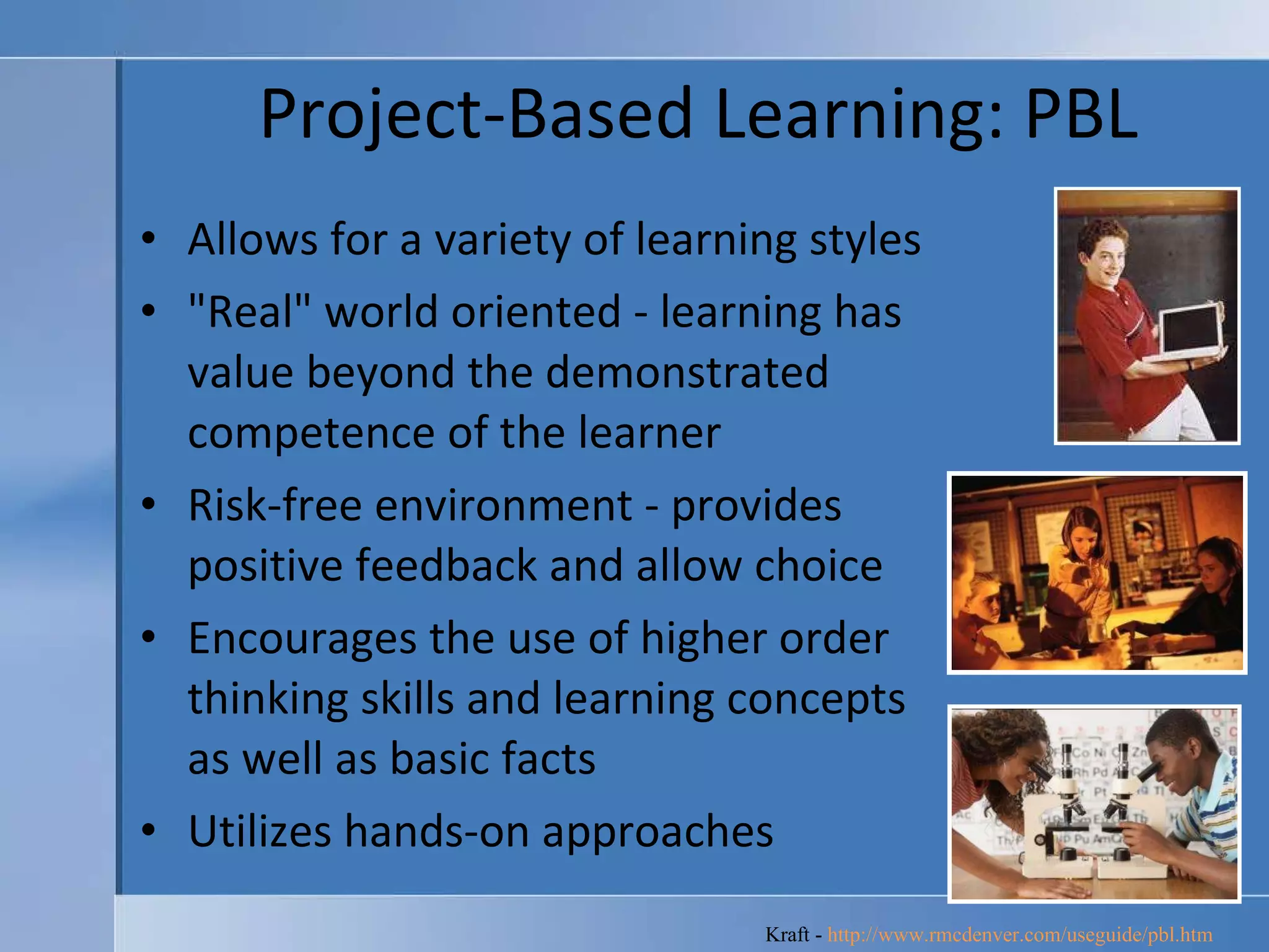 Project-Based Learning: PBL Allows for a variety of learning styles  "Real" world oriented - learning has value beyond the demonstrated competence of the learner  Risk-free environment - provides positive feedback and allow choice  Encourages the use of higher order thinking skills and learning concepts as well as basic facts  Utilizes hands-on approaches  Kraft -  http://www.rmcdenver.com/useguide/pbl.htm   