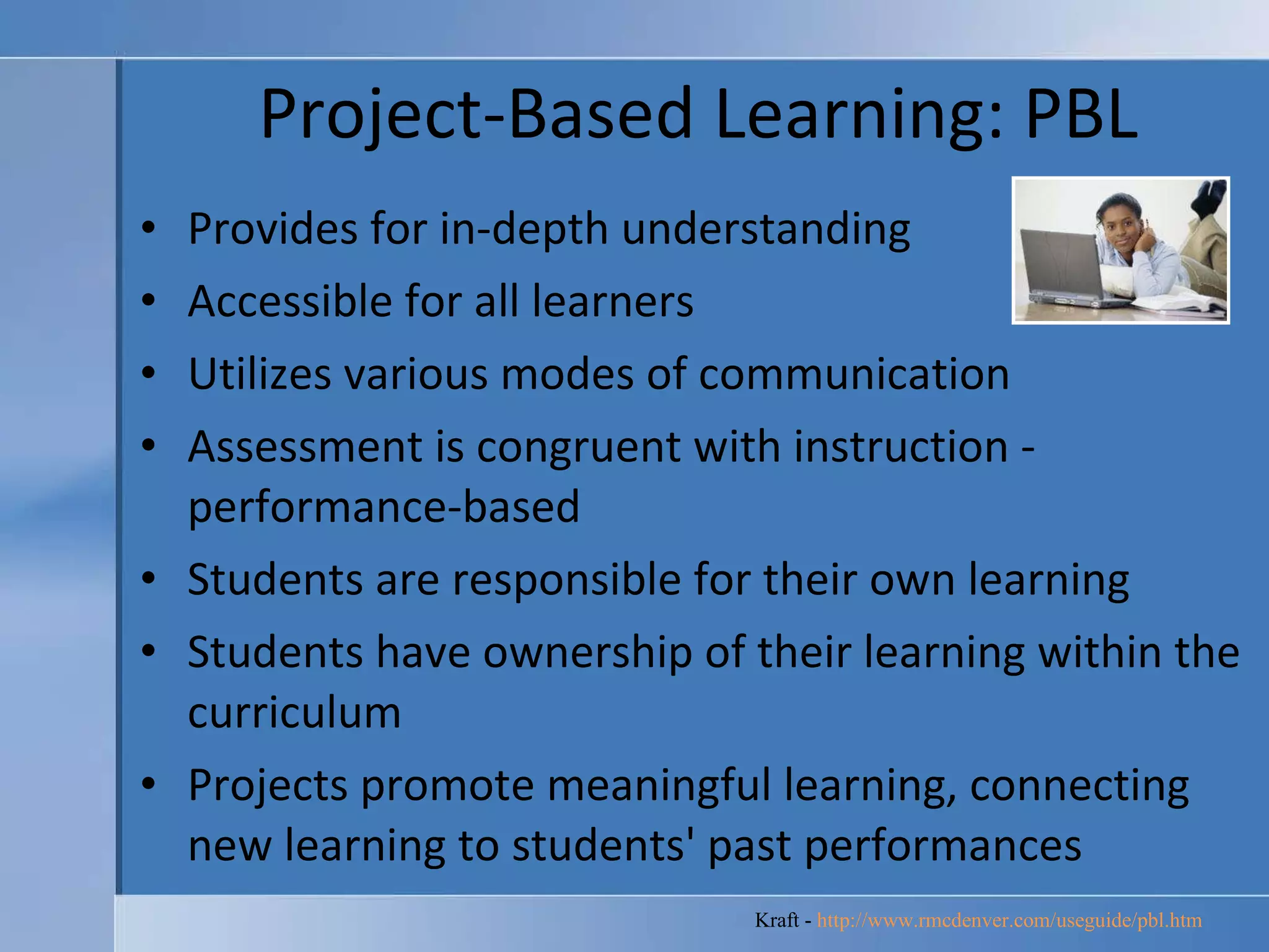 Project-Based Learning: PBL Provides for in-depth understanding  Accessible for all learners  Utilizes various modes of communication  Assessment is congruent with instruction - performance-based  Students are responsible for their own learning  Students have ownership of their learning within the curriculum  Projects promote meaningful learning, connecting new learning to students' past performances  Kraft -  http://www.rmcdenver.com/useguide/pbl.htm   