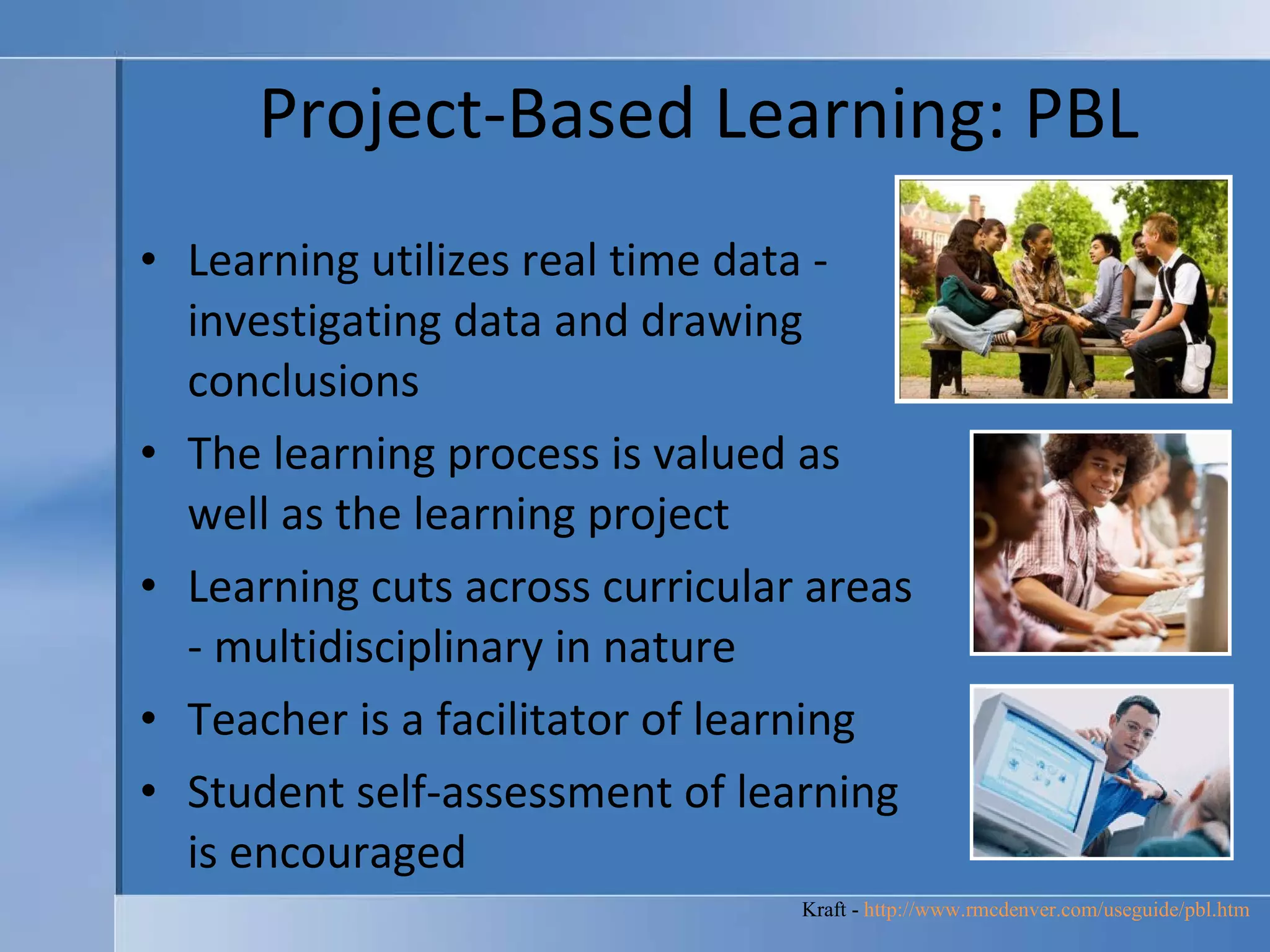 Project-Based Learning: PBL Learning utilizes real time data - investigating data and drawing conclusions  The learning process is valued as well as the learning project  Learning cuts across curricular areas - multidisciplinary in nature  Teacher is a facilitator of learning  Student self-assessment of learning is encouraged  Kraft -  http://www.rmcdenver.com/useguide/pbl.htm   