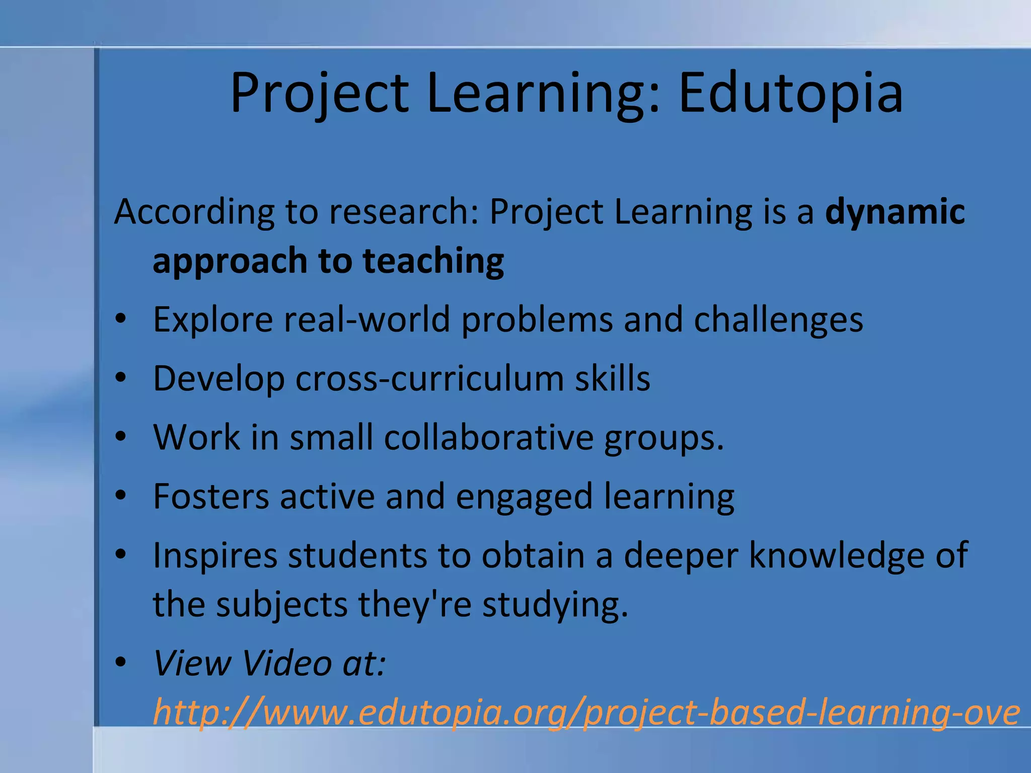 Project Learning: Edutopia According to research: Project Learning is a  dynamic approach to teaching Explore real-world problems and challenges Develop cross-curriculum skills  Work in small collaborative groups.  Fosters active and engaged learning  Inspires students to obtain a deeper knowledge of the subjects they're studying.   View Video at:  http://www.edutopia.org/project-based-learning-overview   