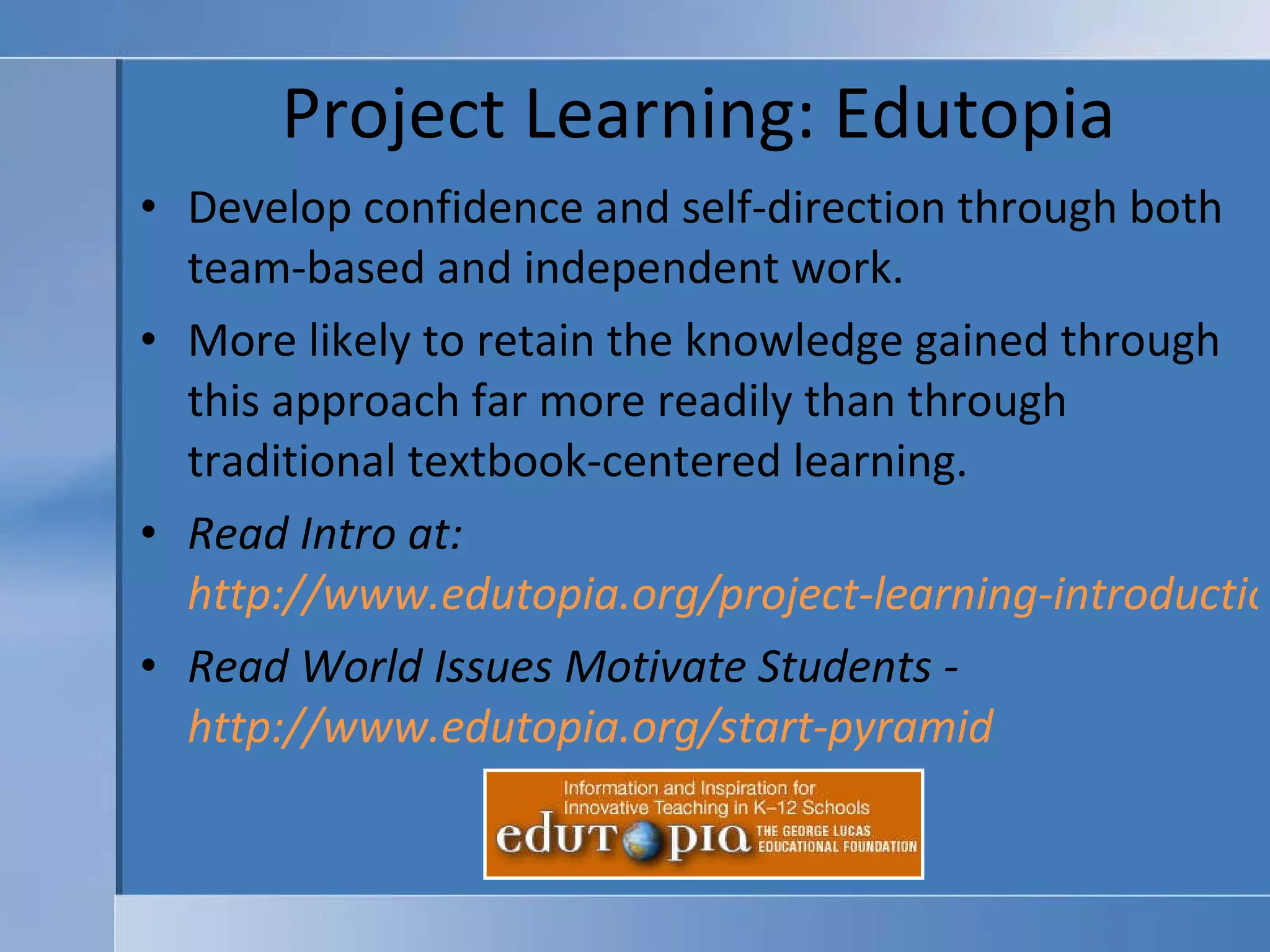 Project Learning: Edutopia Develop confidence and self-direction through both team-based and independent work. More likely to retain the knowledge gained through this approach far more readily than through traditional textbook-centered learning. Read Intro at:  http://www.edutopia.org/project-learning-introduction Read World Issues Motivate Students -  http://www.edutopia.org/start-pyramid   