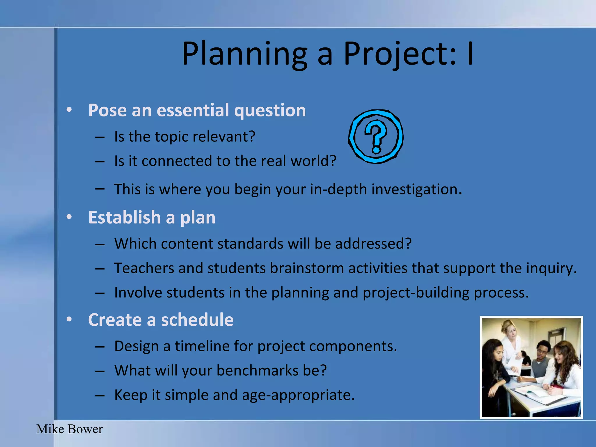 Planning a Project: I Pose an essential question Is the topic relevant? Is it connected to the real world? This is where you begin your in-depth investigation . Establish a plan Which content standards will be addressed? Teachers and students brainstorm activities that support the inquiry. Involve students in the planning and project-building process. Create a schedule Design a timeline for project components.  What will your benchmarks be? Keep it simple and age-appropriate.  Mike Bower 