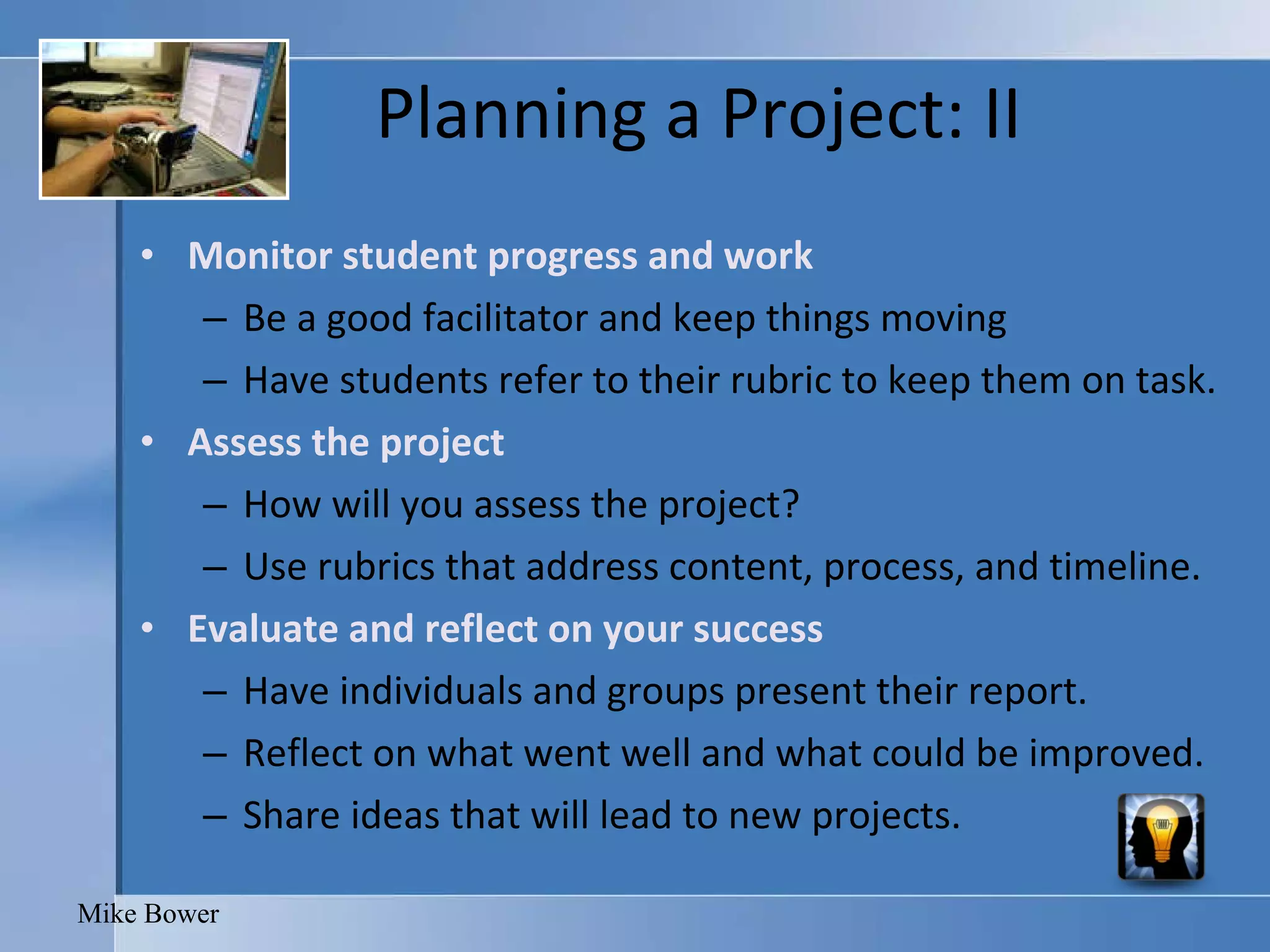 Planning a Project: II Monitor student progress and work Be a good facilitator and keep things moving Have students refer to their rubric to keep them on task. Assess the project How will you assess the project?  Use rubrics that address content, process, and timeline.  Evaluate and reflect on your success  Have individuals and groups present their report. Reflect on what went well and what could be improved.  Share ideas that will lead to new projects.  Mike Bower 