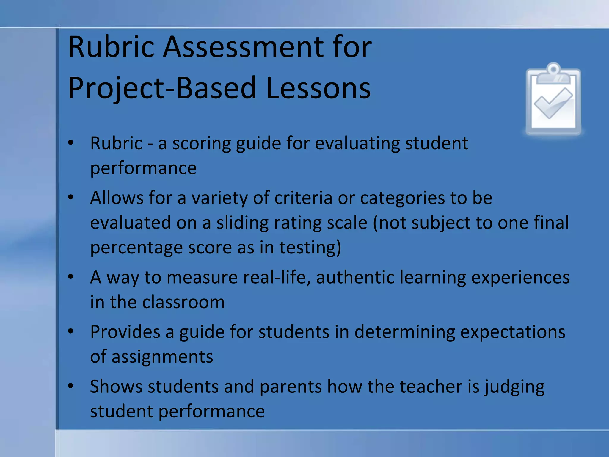 Rubric Assessment for  Project-Based Lessons Rubric - a scoring guide for evaluating student performance Allows for a variety of criteria or categories to be evaluated on a sliding rating scale (not subject to one final percentage score as in testing) A way to measure real-life, authentic learning experiences in the classroom Provides a guide for students in determining expectations of assignments Shows students and parents how the teacher is judging student performance 